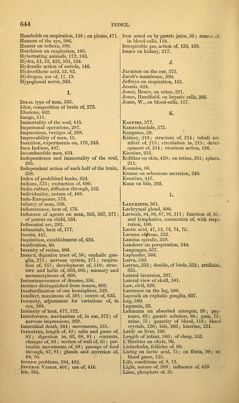 Humboldt on respiration, 158 ; on plants, 471. Humors of the eye, 386. Hunter on reflexa, 596. Hutchison on respiration, 166. Hybemating animals, 172, 183. Hydra, 51, 52, 432, 501, 534. Hydraulic action of auricle, 146. Hydrochloric acid, 52, 62. Hydrogen, use of, 17, 19. Hj'poglossal nerve, 343. I. Ideal type of man, 565. Idiot, composition of brain of, 273. Illusions, 402. Imago, 511. Immortality of the soul, 415. Impersonal operations, 287. Impressions, vestiges of, 288. Improvability of man, 15. Inanition, experiments on, 178, 243. Inca Indians, 487. Incombustible men, 634. Independence and immortality of the soul, 285. Independent action of each half of the brain, 328. Index of prohibited books, 624. Indians, 575; extinction of, 600. India-rubber, diflfusion through, 152, Individuality, nature of, 468. Indo-Europeans, 573. Infancy of man, 538. Inflorescence, heat of, 176. Influence of agents on man, 563, 567, 671; of parent on child, 534. Influential arc, 282. Infusorials, heat of, 177. Inosite, 447. Inquisition, establishment of, 624, Insalivation, 40. Insanity of retina, 406. Insect, digestive tract of, 58; cephalic gan- glia, 271 ; nei-vous system, 271; respira- tion of, 157; development of, 510; struc- ture and habit of, 603, 605; memory and metamorphoses of, 608. Instantaneousness of dreams, 556. Instinct distinguished from reason, 603. Insubordination of one hemisphere, 329. Intellect, maximum of, 591; centre of, 635. Intensity, adjustment for variations of, in eye, 388. Intensity of heat, 477, 572. Interference, mechanism of, in ear, 372; of nen'ous impressions, 269. Interstitial death, 244; movements, 151. Intestine, length of, 42 ; salts and gases of, 82 ; digestion in, 63, 68, 81 ; contents, changes of, 83 ; section of wall of, 85 ; per- istaltic movements of, 68 ; passage of food through, 67, 81; glands and secretion of, 69, 70. Inverse problems, 284, 482. .Inverse Vision, 401; use of, 416. Ii-is, 385. Iron acted on by gastric juice, 50; somxe uf. in blood-cells, 118. Irrespirable gas, action of, 133, 169. Isaacs on kidney, 217. J. Jackson on the ear, 373. Jacob's membrane, 390. Jeffreys on respiration, 165. Jesuits, 624. Jones, Bence, on urine, 221. Jones, Handfield, on hepatic cells, 206, Jones, W., on blood-cells, 117. K. Kaffirs, 577. Kamtschatdale, 575. Kangaroo, 59. Kidney, 213; structure of, 214; tubuli uri- niferi of, 215; circulation in, 215; devel- opment of, 214; vicarious action, 186. Kiestine, 231. Kolliker on skin, 420; on retina, 391; spleen. 211. Koumiss, 80. Krause on sebaceous secretion, 240. Kreatine, 447. Kune on bile, 203. L. Labteinth, 361. Lachrymal gland, 400. Lacteals, 84, 86, 87, 91, 111; function of, 85 ; and lymphatics, connection of, with respi- ration, 100. Lactic acid, 47, 52, 73, 74, 75. Lacunae of^one, 253. Lamina spiralis, 359. Landerer on perspiration, 240. Languages, 357. Laplandei', 568. Larva, 510. Larynx, 353 ; double, of birds, 352; artificial, 355. Lateral inversion, 397. Lateral view of skull, 581. Law, civil, 628. Lawrence on the leg, 580. Laycock on cephalic ganglia, 607. Leg, 580. Legumin, 33. Lehmann on absorbed nitrogen, 39; peji- tones, 62; gastric solution, 66; gum, 72 ; urine, 75; quantity of blood, 113; blood crystals, 120; bile, 203; kiestine, 231. Leidy on liver, 198. Length of infant, 540; of sleep, 553. L'Heritier on chyle, 96. Lieberkuhn, follicles of, 69. Liebig on lactic acid, 75; on fibrin, 98; on blood gases, 125. Life, conditions of, 9, 12. Light, nature of, 399; influence of, 459, Lime, phosphate of, 35.