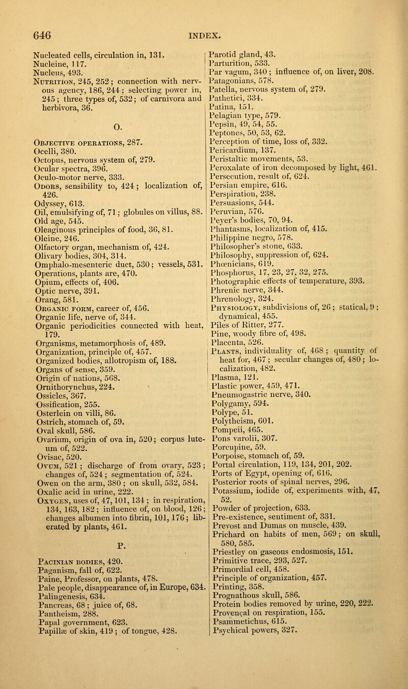 Nucleated cells, circulation in, 131. Nucleine, 117. Nucleus, 493. Nutrition, 245, 252 ; connection with nerv- ous agency, 186, 244 ; selecting power in, 245; three types of, 532; of camivora and herbivora, 36. O. Objective opekations, 287. Ocelli, 380. Octopus, nervous system of, 279. Ocular spectra, 396. Oculo-motor nerve, 333. Odoks, sensibility to, 424; localization of, 426. Odyssey, 613. Oil, emulsifying of, 71; globules on villus, 88. Old age, 545. Oleaginous principles of food, 30, 81. Oleine, 246. Olfactory organ, mechanism of, 424. Olivary bodies, 304, 314. Omphalo-mesenteric duct, 530; vessels, 531. Operations, plants are, 470. Opium, effects of, 406. Optic nene, 391. Orang, 581. Organic FORai, career of, 456. Organic life, nerve of, 344. Organic periodicities connected with heat, 179. Organisms, metamorphosis of, 489. Organization, principle of, 457. Organized bodies, allotropism of, 188. Organs of sense, 359. Origin of nations, 568. Ornithorynchus, 224. Ossicles, 367. Ossification, 255. Osterlein on villi, 86. Ostrich, stomach of, 59. Oval skull, 586. Ovarium, origin of ova in, 520; coi-pus lute- um of, 522. Ovisac, 520. Ovum, 521 ; discharge of from ovary, 523; changes of, 524; segmentation of, 524. Owen on the ann, 380 ; on skull, 532, 584. Oxalic acid in urine, 222. Oxygen, uses of, 47,101,134 ; in respiration, 134, 163,182 ; influence of, on blood, 126; changes albumen into fibrin, 101,176; lib- erated by plants, 461. Pacinian bodies, 420. Paganism, fall of, 622. Paine, Professor, on plants, 478. Pale people, disappearance of, in Europe, 634. Palingenesis, 634. Pancreas, 68 ; juice of, 68. Pantheism, 288. Papal government, 623. Papillae of skin, 419 ; of tongue, 428. Parotid gland, 43. Parturition, 533. Par vagum, 340; influence of, on liver, 208. Patagonians, 578. Patella, nervous system of, 279. Pathetici, 334. Patina, 151. Pelagian tvpe, 579. Pepsin, 49', 54, 55. Peptones, 50, 63, 62. Perception of time, loss of, 332. Pericardium, 137. Peristaltic movements, 53. Peroxalate of iron decomposed by light, 461. Persecution, result of, 624. Persian empire, 616. Perspiration, 238. Persuasions, 544. Peruvian, 576. Peyer's bodies, 70, 94. Phantasms, localization of, 415. Philippine negro, 578. Philosopher's stone, 633. Philosophy, suppression of, 624. Phcenicians, 619. Phosphorus, 17, 23, 27, 32, 275. Photographic effects of temperature, 393. Phrenic nerve, 344. Phrenology, 324. Physiology, subdivisions of, 26 ; statical, 9 ; dynamical, 455. Piles of Ritter, 277. Pine, woody fibre of, 498. Placenta, 526. Plants, individuality of, 468 ; quantity of heat for, 467; secular changes of, 480; lo- calization, 482. Plasma, 121. Plastic power, 459, 471. Pneumogastric nerve, 340. . Polygamy, 594. Polype, 51. Polytheism, 601. Pompeii, 465. Pons varolii, 307. Porcupine, 59. Porpoise, stomach of, 59. Portal circulation, 119, 134, 201, 202. Ports of Egypt, opening of, 616. Posterior roots of spinal nerves, 296. Potassium, iodide of, experiments with, 47. 52. Powder of projection, 633. Pre-existence, sentiment of, 331. Prevost and Dumas on muscle, 439. Prichard on habits of men, 569; on skull, 580, 585. Priestley on gaseous endosmosis, 151. Primitive trace, 293, 527. Primordial cell, 458. Principle of organization, 457. Printing, 358. Prognathous skull, 586. Protein bodies removed by urine, 220, 222. Provencal on respiration, 155. Psammetichus, 615. Psychical powers, 327.