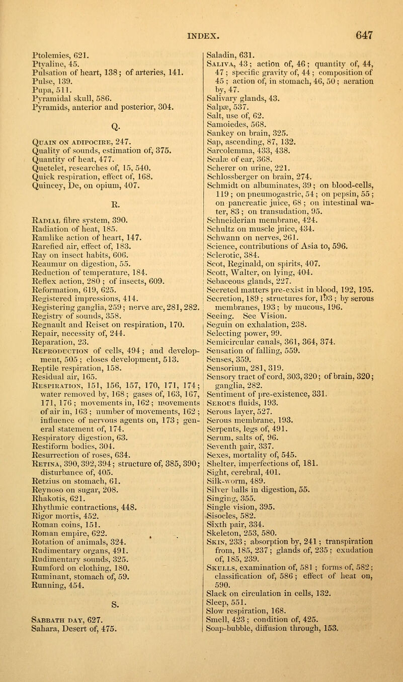 Ptolemies, 621. Ptyaline, 45. Pulsation of heart, 138; of arteries, 141. Pulse, 139. Pupa, 511. Pyramidal skull, 586. Pyramids, anterior and posterior, 304. Q. QUAIN ON ADIFOCIRE, 247. Quality of sounds, estimation of, 375. Quantity of heat, 477. Quetelet, researches of, 15, 540. Quick respiration, effect of, 168. Quincey, De, on opium, 407. E. Radial fibre system, 390. Radiation of heat, 185. Ramlike action of heart, 147. Rarefied air, effect of, 183. Ray on insect habits, 606. Reaumur on digestion, 55. Reduction of temperature, 184. Reflex action, 280 ; of insects, 609. Reformation, 619, 625. Registered impressions, 414. Registering ganglia, 259; nerve arc, 281,282. Registry of sounds, 358. Regnault and Reiset on respiration, 170. Repair, necessity of, 244. Repai'ation, 23. Reproduction of cells, 494; and develop- ment, 505 ; closes development, 513. Reptile respiration, 158. Residual air, 165. Respiration, 151, 156, 157, 170, 171, 174; water removed by, 168 ; gases of, 163, 167, 171,176; movements in, 162 ; movements of air in, 163 ; number of movements, 162 ; influence of nervous agents on, 173; gen- eral statement of, 174. Respiratory digestion, 63. Restiform bodies, 304. Resurrection of roses, 634. Retina, 390,392,394; structure of, 385, 390; disturbance of, 405. Retzius on stomach, 61. Reynoso on sugar, 208. Rhakotis, 621. Rhythmic contractions, 448. Rigor mortis, 452. Roman coins, 151. Roman empire, 622. Rotation of animals, 324. Rudimentary oi'gans, 491. Rudimentary sounds, 325. Rumford on clothing, 180. Ruminant, stomach of, 59. Running, 454. S. Sabbath dat, 627. Sahara, Desert of, 475. Saladin, 631. Saliva, 43; action of, 46; quantity of, 44, 47 ; specific gravity of, 44; composition of 45 ; action of, in stomach, 46, 50; aeration by, 47. Salivarv glands, 43. Salpa;, 537. Salt, use of, 62. Samoiedes, 568. Sankey on brain, 325. Sap, ascending, 87, 132. Sarcolemma, 433, 438. Scala; of ear, 368. Scherer on urine, 221. Schlossberger on brain, 274. Schmidt on albuminates, 39; on blood-cells, 119 ; on pneumogasti'ic, 54; on pepsin, 55 ; on pancreatic juice, 68 ; on intestinal wa- ter, 83 ; on transudation, 95. Schneiderian membrane, 424. Schultz on muscle juice, 434. Schwann on nerves, 261. Science, contributions of Asia to, 596. Sclerotic, 384. Scot, Reginald, on spirits, 407. Scott, Walter, on lying, 404. j Sebaceous glands, 227. I Secreted matters pre-exist in blood, 192, 195. I Secretion, 189 ; structures for, 1^3 ; by serous membranes, 193; by mucous, 196. ] Seeing. See Vision. I Seguin on exhalation, 238. I Selecting power, 99. i Semicircular canals, 361, 364, 374. Sensation of falling, 559. I Senses, 359. Sensorium, 281,319. I Sensory tract of cord, 303,320; of brain, 320; I ganglia, 282. Sentiment of pre-existence, 331. Serous fluids, 193. Serous layer, 527. Serous membrane, 193. Serpents, legs of, 491. Serum, salts of, 96. Seventh pair, 337. Sexes, mortality of, 545. Shelter, imperfections of, 181, Sight, cerebral, 401. Silk-worm, 489. Silver balls in digestion, 55. Singing, 355. Single vision, 395. Sisocles, 582. Sixth pair, 334. Skeleton, 253, 580. Skin, 233; absorption by, 241; transpiration from, 185, 237; glands of, 235: exudation of, 185, 239. Skulls, examination of, 581 ; forms of, 582; classification of, 586; effect of heat on, 590. Slack on circulation in cells, 132. Sleep, 551. Slow respiration, 168. Smell, 423 ; condition of, 425. Soap-bubble, diffusion through, 153.