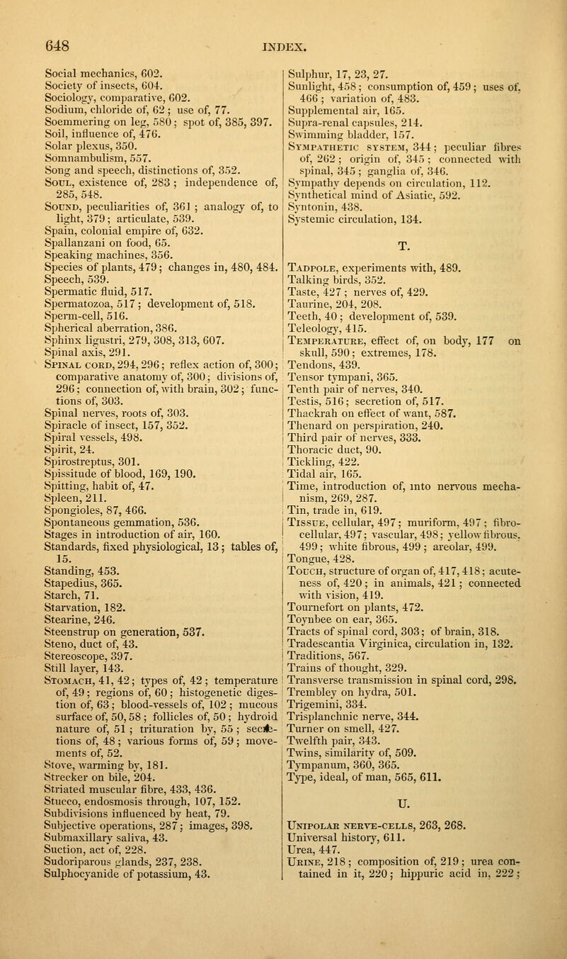 Social mechanics, 602. Society of insects, 604. Sociology, comjjarative, G02. Sodium, chloride of, 62 ; use of, 77. Soemmering on leg, HSO; spot of, 385, 397. Soil, influence of, 476. Solar plexus, 350. Somnambulism, 557. Song and speech, distinctions of, 352. Soul, existence of, 283 ; independence of, 285, 548. Sound, peculiarities of, 361 ; analogy of, to light, 379; articulate, 539. Spain, colonial empire of, 632. Spallanzani on food, 65. Speaking machines, 356. Species of plants, 479; changes in, 480, 484. Speech, 539. Spermatic fluid, 517. Spermatozoa, 517 ; development of, 518. Sperai-cell, 516. Spherical aberration, 386. Sphinx ligustri, 279, 308, 313, 607. Spinal axis, 291. Spinal coed, 294,296; reflex action of, 300; comparative anatomy of, 300; divisions of, 296; connection of, with brain, 302; func- tions of, 303. Spinal nen^es, roots of, 303. Spiracle of insect, 157, 352. Spiral vessels, 498. Spirit, 24. Spirostreptus, 301. Spissitude of blood, 169, 190. Spitting, habit of, 47. Spleen, 211. Spongioles, 87, 466. Spontaneous gemmation, 536. Stages in introduction of air, 160. Standards, fixed physiological, 13; tables of, 15. Standing, 453. Stapedius, 365. Starch, 71. Star\'ation, 182. Stearine, 246. Steenstrup on generation, 537. Steno, duct of, 43. Stereoscope, 397. Still layer, 143. Stomach, 41, 42; types of, 42 ; temperature of, 49; regions of, 60 ; histogenetic diges- tion of, 63; blood-vessels of, 102 ; mucous surface of, 50,58 ; follicles of, 50; hydroid nature of, 51 ; trituration by, 55; secife- tions of, 48 ; various forms of, 59 ; move- ments of, 52. Stove, warming by, 181. Strecker on bile, 204. Striated muscular fibre, 433, 436. Stucco, endosmosis through, 107, 152. Subdivisions influenced by heat, 79. Subjective operations, 287; images, 398. Submaxillary saliva, 43. Suction, act of, 228. Sudoriparous glands, 237, 238. Sulphocyanide of potassium, 43. Sulphur, 17, 23, 27. Sunlight, 458; consumption of, 459; uses of, 466 ; variation of, 483. Supplemental air, 165. Supra-renal capsules, 214. Swimming bladder, 157. Sympathetic system, 344; peculiar fibres of, 262; origin of, 345 ; connected with spinal, 345 ; ganglia of, 346. Sympathy depends on circulation, 112. Synthetical mind of Asiatic, 592. Syntonin, 438. Systemic circulation, 134. Tadpole, experiments with, 489. Talking birds, 352. Taste, 427 ; nerves of, 429. Taurine, 204, 208. Teeth, 40 ; development of, 539. Teleology, 415. Temperature, effect of, on body, 177 on skull, 590; extremes, 178. Tendons, 439. Tensor tympani, 365. Tenth pair of nerves, 340. Testis, 516; secretion of, 517. Thackrah on effect of want, 587. Thenard on perspiration, 240. Third pair of nerves, 333. Thoracic duct, 90. Tickling, 422. ^ Tidal air, 165. j Time, introduction of, into nen'ous mecha- ! nism, 269, 287. i Tin, trade in, 619. j Tissue, cellular, 497; mtirifomi, 497 ; fibro- ! cellular, 497; vascular, 498; yellow fibrous, : 499; white fibrous, 499 ; areolar, 499. ' Tongue, 428. Touch, structure of organ of, 417,418; acute- ness of, 420 ; in animals, 421; connected with vision, 419. Tournefort on plants, 472. Toynbee on ear, 365. Tracts of spinal cord, 303; of brain, 318. Tradescantia Virginica, circulation in, 132. Traditions, 567. Trains of thought, 329. Transverse transmission in spinal cord, 298. Tremblev on hydra, 501. Trigemini, 334. Trisplanchnic nerve, 344. Turner on smell, 427. Twelfth pair, 343. Twins, similaritv of, 509. Tympanum, 360, 365. Type, ideal, of man, 565, 611. U. Unipolae neeve-cells, 263, 268. Universal history, 611. Urea, 447. Urine, 218 ; composition of, 219; urea con- tained in it, 220; hippuric acid in, 222;