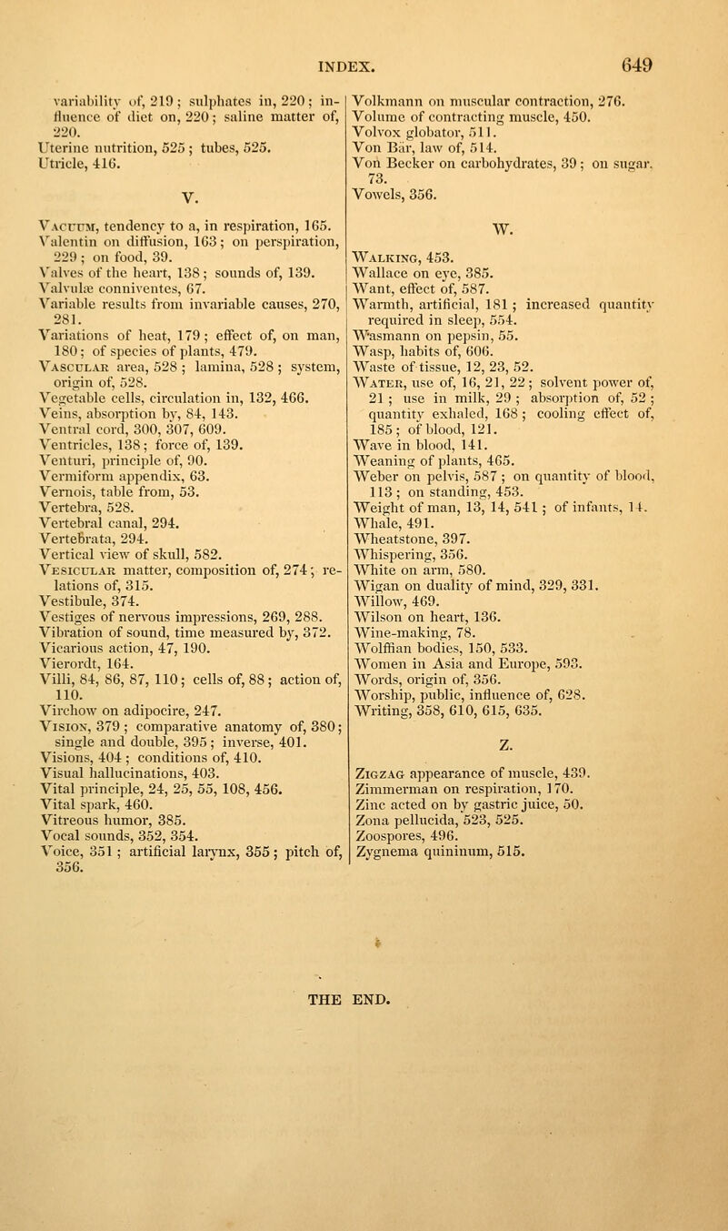 variability of, 219 ; sulphates in, 220 ; in- fluence of diet on, 220; saline matter of, 220. Uterine nutrition, 525 ; tubes, 525. Utricle, 416. V. VAcrrM, tendency to a, in respiration, 165. Valentin on diifusion, 163; on perspiration, 229 ; on food, 39. Valves of the heart, 138 ; sounds of, 139. Valvula; conniventes, 67. Variable results from invariable causes, 270, 281. Variations of heat, 179; effect of, on man, 180; of species of plants, 479. Vasculak area, 528 ; lamina, 528 ; system, origin of, 528. Vep;etable cells, circulation in, 132, 466. Veins, absorption bv, 84, 143. Ventral cord, 300, 307, 609. Ventricles, 138; force of, 139. Venturi, principle of, 90. Vermiform appendix, 63. Vernois, table from, 53. Vertebra, 528. Vertebral canal, 294. Vertebrata, 294. Vertical view of skull, 582. Vesicular matter, composition of, 274; re- lations of, 315. Vestibule, 374. Vestiges of nervous impressions, 269, 288. Vibration of sound, time measured by, 372. Vicarious action, 47, 190. Vierordt, 164. Villi, 84, 86, 87, 110; cells of, 88 ; action of, 110. Vircliow on adipocire, 247. Vision, 379 ; comparative anatomy of, 880; single and double, 395 ; inverse, 401. Visions, 404 ; conditions of, 410. Visual hallucinations, 403. Vital principle, 24, 25, 55, 108, 456. Vital spark, 460. Vitreous humor, 385. Vocal sounds, 352, 354. Voice, 351; artificial larvnx, 355; pitch of, 356. Volkmann on muscular contraction, 276. Volume of contracting muscle, 450. Volvox globator, 511. Von Bar, law of, 514. Von Becker on carbohydrates, 39 ; on sugar. 73. Vowels, 356. W. Walking, 453. Wallace on eye, 385. Want, effect of, 587. Wannth, artificial, 181; increased quantity required in sleep, 554. Wasmann on pepsin, 55. Wasp, habits of, 606. Waste of tissue, 12, 23, 52. Water, use of, 16, 21, 22; solvent power of, 21 ; use in milk, 29 ; absorption of, 52 ; quantity exhaled, 168 ; cooling effect of, 185; of blood, 121. Wave in blood, 141. Weaning of plants, 465. Weber on pelvis, 587 ; on quantity of blood, 113 ; on standing, 453. Weight of man, 13, 14, 541; of infants, 14. Whale, 491. Wheatstone, 397. Whispering, 356. White on arm, 580. Wigan on duality of mind, 329, 331. Willow, 469. Wilson on heart, 136. Wine-making, 78. Wolffian bodies, 150, 533. Women in Asia and Europe, 593. Words, origin of, 356. Worship, public, influence of, 628. Writing, 358, 610, 615, 635. Zigzag appearance of muscle, 439. Zimmerman on respiration, 170. Zinc acted on by gastric juice, 50. Zona pellucida, 523, 525. Zoospores, 496. Zygnema quininum, 515. THE END.