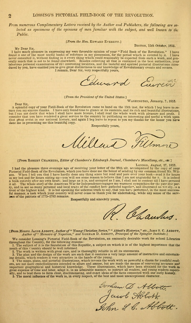 From numerous Complimentary Letters received by the Author and Publishers, the following are se- lected as specimens of the opinions of men familiar with the subject, and well known to the Public. iFrom the Hon. Edward Everett.] Boston, 15th October, 1655. My Dear Sir, I have much pleasure in expressing my very favorable opinion of your  Field Book of the Revolution. I have found it one of the most useful books of reference in my possession, for the period which is covered by it. I have never consulted it. without finding in it every thing which could reasonably be expected from such a work, and gen- erally much that is not to be found elsewhere. Besides collecting all that is contained in the best authorities, your laborious personal examination of th? interesting localities, and the tasteful and spirited pictorial illustrations intro- duced by you, have enabled you to give great distinctness to our knowledge of Revolutionary events and scenes. I remain, Dear Sir, very respectfully yours, CL-^^^'^^o^-c^'^y^-'^^ oZu^q-'-c^f'J' {Trom the President of the United States.'j Washington, January. 7, 1853. Dear Sir, A splendid copy of your Field-Book of the Revolution came to hand on the 15th inst. for which I beg leave to re- ttu-n vou iny sincere thanks. I have only found time to glance at its contents, and its rich and beautifuriUustrations, but I'can not doubt that when 1 shall have more leisure, 1 shall read the whole work with pleasure and profit. I consider that you have rendered a great service to the country by publishing so interesting and useful a work upot; that great event in our national history, and again I beg leave to repeat to you my thanks for the honor you hav« done me in presenting me this beautiful copy. Respectfully yours, t^^uZ^Ou^Z^ ,/i(U->^^ '^0 {From. Robert Chambers, Editor of Charnbers^s Edinbwgh Jowmal, Chamiers's Miscellany, etc., etc ] London, August, 27, 1653. 1 had the pleasure three evenings ago of receiving your letter of the 26th ult. accompanied by the copy of your Pictorial Field-Book of the Revolution, which you have done me the honor of sending by our common friend Mr. Wil- son. When I tell you that I have hardly done any thing since but read and pore over your book—read it for hours in mv bed and for hours sitting up—you will see some reason to believe that I arn not ungrateful for it. It is indeed a book entirely after my own heart: and large as it is. and occupied as I arn. I shall not be content till I have perused it all. The whole storj- of the American War for Independence engages my warmest sympathies for the patr otic par- ty, and to see so many personal and local traits of the conflict here gathered together, and illustrated so vividly, is a treat of the highest kind. It is but speakine the soberest truth to say, that you have performed, in the most success- ful manner, a task which your country will never cease to thank you for undertaking, while any sense of the serv- ices of the patriots of 1775^1783 remains. Respectfully and sincerely yours, ^Le/d'^'^iyi^ ^ iFrom Messrs. Jacob Abbott, Author of  Young Christian Series,  Abbott's Histories, etc., John S. C. Abbott, Author of  Memoirs of Xapoleon, and Goeham D. Abbott, Principal of the Spingler Institute.'^ We consider Lossing's Pictorial Field-Book of the Revolution, an eminently desirable work for school Libraries throughout the Country, for the Ibllowing reasons : 1. The subject of it is the foundation of this Republic, a subject on which it is of the highest importance that the youth of this <'ountry- should be well informed 2. The work is written with great care, and is thoroughly reliable in aU its statements. 3. The plan and the design of the work are such that it contains a very large amount of instructive and entertain- ing details, which renders it verj' attractive in the hands of the young. 4 The maps, plans, and pictorial illustrations, which invests the work with so powerful a charm for youthful read- ers, are not mere embellishments intended to allure and amuse, but are made the means of conveying accurate antJ important geographical and historical knowledge. These illustrations, which have been obtained for the work at great expense of time and labor, adapt it, in an admirable manner, to instruct all readers, and young readers especi- ally, and to lead them to form clear, discriminating, and exact ideas of the facts connected with our early history. 5. The moral influence of the work is, in every respect, of the best and most unexceptional chEiracter.