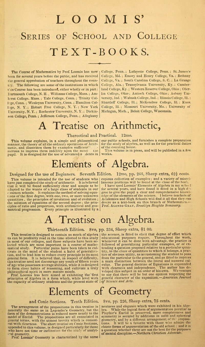 L O O M I S' Series of School and College TEXT-BOOKS. Tho Course of Mathematics by Prof. Loomis has now been for several years before the public, and lias received tlie general approbation of teachers throughout the coun- I. y. The following are some of the institutions in which I lis Course has been introduced, either wholly or in part: Dartmouth College, N. H., Williams College, Mass.; Am- Inrst College, Mass. ; Yale College, Conn.; Trinity Col- lege, Conn.; Wesleyan University, Conn.; Hamilton Col- l3ge, N. Y.; Hobart Free College, N. Y.: New York University, N. Y.; Rochester University, N. Y.; Dickin- son College, Penn.; Jefferson College, Penn.; Alleghany College, Penn. ; Lafayette College, Penn. : St.Jamcs's CoUogc, Md.; Emory and Henry C^ollegc, Va.; Bethany College, Va.; South Carolina College, S. C. ; La Grange College, Ala.; Transylvania University, Ky. : Cumber- land College, Ky.; Western Reserve College, Ohio ; Ober- lin College, Ohio ; Antioch College, Ohio; Asburj' Uni- versity, Ind. ; Wabash College, Ind.; Illinois College, 111. ; Shurtleff College, 111.; McKendree College, 111.; Knox College, 111. ; Missouri University, Mo.; University of Michigan, Mich., Beloit College, Wisconsin. A Treatise on Arithmetic, Thereotical and Practical. 12mo. This volume explains, in a simple and philosophical manner, the theory of all the ordinary operations of Ariib- inetic, and illustrates them by examples sufficient'- nierous to impress them indelibly upon the mind liie pupil. It is designed for the use of advanced s .dents in our public schools, and furnishes a complete preparation for the study of algebra, as well as for tlie practical dutie.) of the counting house. This volume is in press, and will be published in a few weeks. Elements of Algebra. Designed for the use of Beginners. Seventh Edition. This volume is intended for the use of students who have just completed the study of arithmetic. It is believed that it will be found sufficiently clear and simple to be ;>.,iapted to the wants of a large class of students in our <• jnimon schools. It explains the method of solving equa- t Ions of the first degree, with one, two, or more unknown quantities , the principles of involution and of evolution ; the solution of equations of the second degree ; the prin- ciples of ratio and proportion, with arithmetical and geo- metrical progression. Every principle is illustrated by a 12mo, pp. 268, Sheep extra, 621- cents. copious collection of examples ; and a variety of miscel- laneous problems will be found at the close of the boo!;. I have used Loomis' Elements of Algebra in my sehu-1 for several years, and have found it fitted in a high ri - gree to give the pupil a clear and comprehensive kiiuvvl- cflge of the elements of the science. I believe teachers of Academies and High Schools wiil find it all that they can desire as a text-book on this branch of Mathematics.— Prof Alonzo Gray, Brookiyn Heights Seminary. A Treatise on Algebra. Thirteenth Edition. 8vo, pp. 834, Sheep extra, $1 00. This treatise is designed to contain as much of algebra as can be profitably read in the time allotted to this study in most of our colleges, and those subjects have been se- lected which are most important in a course of mathe- matical study. Particular pains have been taken to cul- tivate in the mind of the student a habit of generaliza- tion, and to lead him to reduce every principle to its most general form. It is believed that, in respect of difficulty, lliis treatise need not discourage any youth of fifteen years (if age who possesses average abilities, while it is designed to form close habits of reasoning, and cultivate a truly philosophical spirit in more mature minds. Prof Loo.mis has here aimed at exhibiting the first principles of Algebra in a form which, while level with the capacity of ordinary students and the present state of the science, is fitted to elicit that degree of effort which educational purposes require. Throughout the work, whenever it can be done with advantage, the practice is followed of generalizing particular examples, or of ex- tending a question proposed relative to a particular quan- tity, to the class of quantities to which it belongs, a prac- tice of obvious utility, as accustoming the student to pass from the particular to the general, and as fitted to impress a iTiain distinction between the literal and numeral cal- culus. The general doctrine of Equations is expounded with clearness and independence. The author has de- veloped this subject in an order of his own. We venture to say that there will be but one opinion respecting tho general character of the exposition.—American Journal of Science and Arts. Elements of Geometry and Conic Sections. Tenth Edition. The arrangement of the propositions in this treatise is I'enerally the same as in Legendre's Geometry, but the tbrm of the demonstrations is reduced more nearly to the model of Euclid. The propositions are all enunciated in general terms, with the utmost brevity which is consist- ent with clearness. The short treatise on Conic Sections, appended to this volume, is designed particularly for those who have not time or inclination for the study nf analyt- ical geometry. Prof Loomis' Geometry is characterized by the same 8vo, pp. 226, Sheep extra, 75 cents, neatness and elegance which were exhibited in his .A.lge- bra. While the logical form of argumentation peculiar ta Playfair's Euclid is preserved, more completeness and symmetry is secured by additions in solid and spherical geometry, and by a difl'erent arrangement of th ■ proposi- tions. It will be a favorite with those who admire the chaste forms of argumentation of the old school ; and it is a question whether these are not the best for the purposes of mental discipline.—iVorJ/iem Christian Advocate.