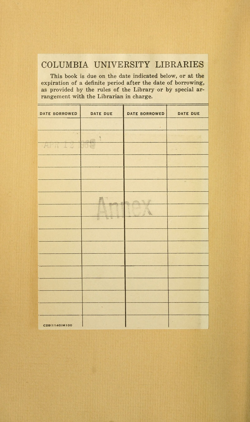 COLUMBIA UNIVERSITY LIBRARIES This book is due on the date indicated below, or at the expiration of a definite period after the date of borrowing, as provided by the rules of the Library or by special ar- rangement with the Librarian in charge. DATE BORROWED DATE DUE DATE BORROWED DATE DUE -' ^'^ C2e(i 140) M100