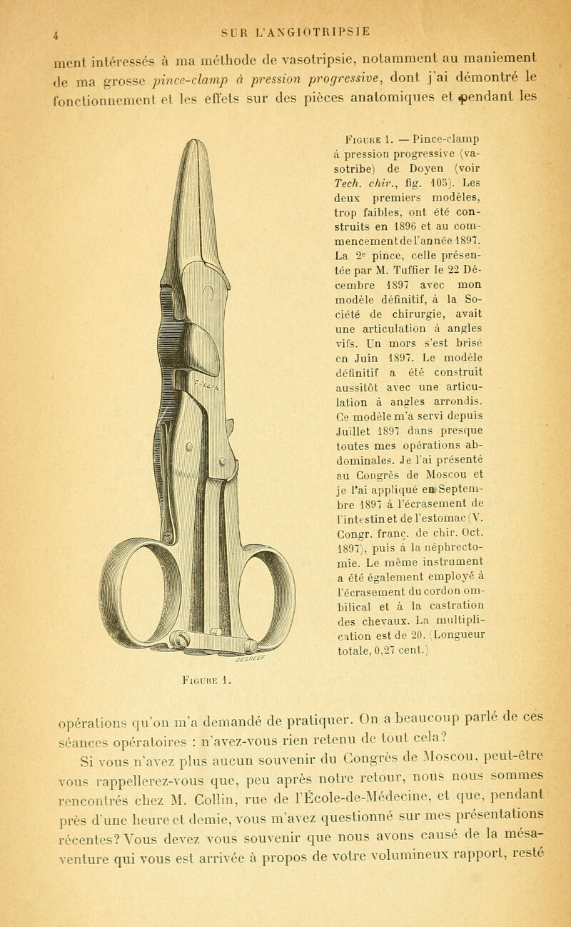 ment intéressés à ma méthode de vasotripsie, notamment au maniement de ma grosse pince-clamp à pression progressive, dont j ai démontré le fonctionnement et les effets sur des pièces anatomiques et pendant les Figure 1. —Pince-clainp à pression progressive (va- sotribe) de Doyen (voir Tech, chir., fig. lOo). Les deux premiers modèles, trop faibles, ont été con- struits en 1896 et au com- mencementderannée 1897. La 2^ pince, celle présen- tée par M. Tuffier le 22 Dé- cembre 1897 avec mon modèle définitif, à la So- ciété de chirurgie, avait une articulation à angles vifs. Un mors s'est brisé en Juin 1897. Le modèle définitif a été construit aussitôt avec une articu- lation à angles arrondis. Ce modèle m'a servi depuis Juillet 1897 dans presque toutes mes opérations ab- dominales. Je l'ai présenté au Congrès de Moscou et je l'ai appliqué eaSeptem- bre 1897 à l'écrasement de Tinte stin et de Testomac (V. Gongr. franc, de chir. Oct. 1897), puis à la uéphrecto- mie. Le même instrument a été également employé à l'écrasement du cordon om- bilical et à la castration des chevaux. La multipli- cation est de 20. (Longueur totale, 0,27 cent.) Figure 1. opérations qu'on m'a demandé de pratiquer. On a beaucoup parlé de ces séances opératoires : n'avez-vous rien retenu de tout cela? Si vous n'avez plus aucun souvenir du Congrès de Moscou, peut-être vous rappellerez-vous que, peu après notre retour, nous nous sommes rencontrés chez M. Collin, rue de l'École-de-Médecine, et que, pendant près dune heure et demie, vous m'avez questionné sur mes présentations récentes? Vous devez vous souvenir que nous avons causé de la mésa- venture qui vous est arrivée à propos de votre volumineux rapport, resté