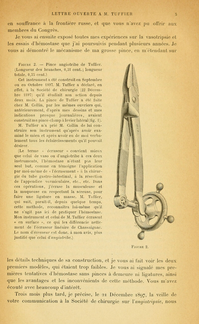 en souffrance à la frontière russe, et que vous n'avez pu offrir aux membres du Congrès. Je vous ai ensuite exposé toutes mes expériences sur la vasotripsie et les essais d'hémostase que j'ai poursuivis pendant plusieurs années. Je vous ai démontré le mécanisme de ma grosse pince, en m'étendant sur FiGi'UE 2. — Pince angiotribe de Tuffier. (Longueur des branches, 0,31 cent.; longueur totale, 0,33 cent.) Cet instrument a été construit en Septembre ou en Octobre 1897. M. Tuffier a déclaré, en effet, à la Société de chirurgie (22 Décem- bre 1897) qu'il étudiait son action depuis deux mois. La pince de Tuffier a été faite chez M. Collin, par les mêmes ouvriers qui, antérieurement, d'après mes dessins et mes indicatioDS presque journalières, avaient construit ma pince-clamp à levier latéral (fig. i). M. Tuffier n'a prié M. Collin de lui con- struire son instrument qu'après avoir exa- miné le mien et après avoir eu de moi verba- lement tous les éclaircissements qu'il pouvait désirer. (Le terme « écraseur » convient mieux que celui de vaso ou d'angiotribe à ces deux instruments, l'hémostase n'étant pas leur seul but, comme en témoigne l'application par moi-même de « l'écrasement » à la chirur- gie du tube gastro-intestinal, à la résection de l'appendice vcrmiculaire, etc., etc. Dans ces opérations, j'écrase la musculeuse et la muqueuse en respectant la séreuse, pour faire une ligature en masse. M. Tuffier, qui suit, paraît-il, depuis quelque temps, cette méthode, reconnaîtra lui-même qu'il ne s'agit pas ici de pratiquer l'hémostase. Mon instrument et celui de M. Tuffier écrasent « en surface ». ce qui les différencie nette- ment de l'écraseur linéaire de Chassaiguac. Le nom d'écraseiir est donc, à mon avis, plus justifié que celui à'angiotribe.) Figure 2. les détails techniques de sa construction, et je vous ai fait voir les deux premiers modèles, qui étaient trop faibles. Je vous ai signalé mes pre- mières tentatives d'hémostase sans pinces à demeure ni ligatures, ainsi que les avantages et les inconvénients de cette méthode. Vous m'avez écouté avec beaucoup d'intérêt. Trois mois plus tard, je précise, le 21 Décembre 1897, la veille de votre communication à la Société de chirurgie sur Vangiotripsie, nous