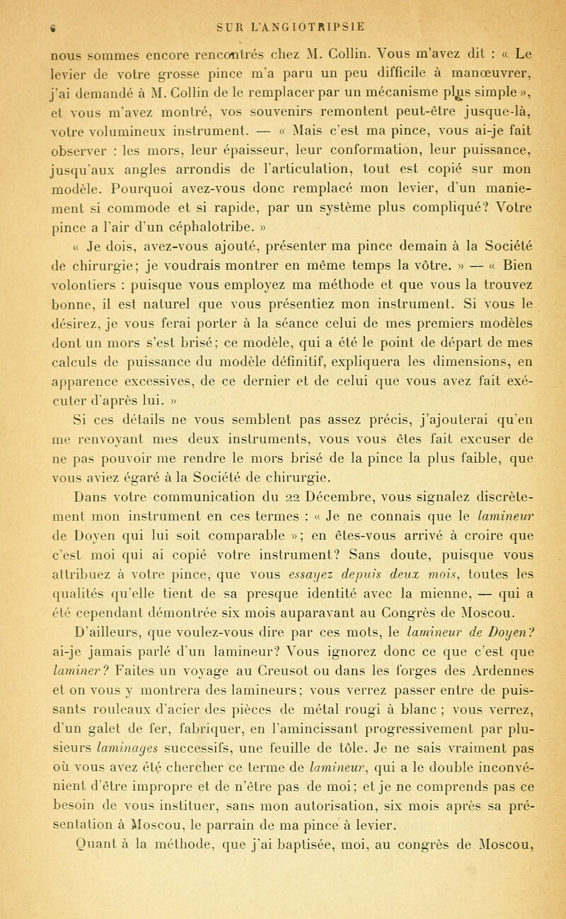 nous sommes encore rencotilrés chez M. Collin. Vous m'avez dit : « Le levier de voire grosse pince m'a paru un peu difficile à manœuvrer, j'ai demandé à M. Collin de le remplacer par un mécanisme pl^s simple», et vous m'avez montré, vos souvenirs remontent peut-être jusque-là, votre volumineux instrument. — « Mais c'est ma pince, vous ai-je fait observer : les mors, leur épaisseur, leur conformation, leur puissance, jusqu'aux angles arrondis de l'articulation, tout est copié sur mon modèle. Pourquoi avez-vous donc remplacé mon levier, d'un manie- ment si commode et si rapide, par un système plus compliqué? Votre pince a lair d'un céphalotribe. » « Je dois, avez-vous ajouté, présenter ma pince demain à la Société de chirurgie; je voudrais montrer en même temps la vôtre. » — « Bien volontiers : puisque vous employez ma méthode et que vous la trouvez bonne, il est naturel que vous présentiez mon instrument. Si vous le désirez, je vous ferai porter à la séance celui de mes premiers modèles dont un mors s'est brisé; ce modèle, qui a été le point de départ de mes calculs de puissance du modèle définitif, expliquera les dimensions, en apparence excessives, de ce dernier et de celui que vous avez fait exé- cuter d'après lui. » Si ces détails ne vous semblent pas assez précis, j'ajouterai qu'en me renvoyant mes deux instruments, vous vous êtes fait excuser de ne pas pouvoir me rendre le mors brisé de la pince la plus faible, que vous aviez égaré à la Société de chirurgie. Dans votre communication du 22 Décembre, vous signalez discrète- ment mon instrument en ces termes : « Je ne connais que le lamineur de Doyen qui lui soit comparable » ; en êtes-vous arrivé à croire que c'est moi qui ai copié votre instrument? Sans doute, puisque vous attribuez à votre pince, que vous essayez depuis deux mois, toutes les qualités qu'elle tient de sa presque identité avec la mienne, — qui a été cependant démontrée six mois auparavant au Congrès de Moscou. D'ailleurs, que voulez-vous dire par ces mots, le lamineur de Doyen? ai-je jamais parlé d'un lamineur? Vous ignorez donc ce que c'est que laminer? Faites un voyage au Creusot ou dans les forges des Ardennes et on vous y montrera des lamineurs ; vous verrez passer entre de puis- sants rouleaux d'acier des pièces de métal rougi à blanc ; vous verrez, d'un galet de fer, fabriquer, en l'amincissant progressivement par plu- sieurs laminages successifs, une feuille de tôle. Je ne sais vraiment pas où vous avez été chercher ce terme de lamineur, qui a le double inconvé- nient d'être impropre et de n'être pas de moi; et je ne comprends pas ce besoin de vous instituer, sans mon autorisation, six mois après sa pré- sentation à Moscou, le parrain de ma pince à levier. Quant à la méthode, que j'ai baptisée, moi, au congrès de Moscou,