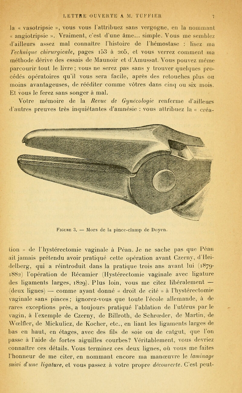 la « vasotripsie », vous vous Fattribuez sans vergogne, en la nommant « angiolripsie », Vraiment, c'est d'une âme... simple. Vous me semblez d'ailleurs assez mal connaître l'histoire de l'hémostase : lisez ma Technique chirurgicale, pages i53 à 2o5, et vous verrez comment ma méthode dérive des essais de Maunoir et d'Amussat. Vous pouvez même parcourir tout le livre ; vous ne serez pas sans y trouver quelques pro- cédés opératoires qu'il vous sera facile, après des retouches plus ou moins avantageuses, de rééditer comme vôtres dans cinq ou six mois. Et vous le ferez sans songer à mal. Votre mémoire de la Revue de Gynécologie renferme d'ailleurs d'autres preuves très inquiétantes d'amnésie : vous attribuez la « créa- FiGURE 3. — Mors de la pince-clamp de Doyen. tion ') de Fhystérectomie vaginale à Péan. Je ne sache pas que Péan ait jamais prétendu avoir pratiqué cette opération avant Czerny, d'Hei- delberg, qui a réintroduit dans la pratique trois ans avant lui (1879- 1882) l'opération de Récamier (Hystérectomie vaginale avec ligature des ligaments larges, 1829). Plus loin, vous me citez libéralement — (deux lignes) — comme ayant donné « droit de cité » à Fhystérectomie vaginale sans pinces ; ignorez-vous que toute l'école allemande, à de rares exceptions près, a toujours pratiqué l'ablation de l'utérus par le vagin, à l'exemple de Czerny, de Billroth, de Schrœder, de Martin, de Wœlfler, de Mickulicz, de Kocher, etc., en liant les ligaments larges de bas en haut, en étages, avec des fils de soie ou de catgut, que l'on passe à l'aide de fortes aiguilles courbes? Véritablement, vous devriez connaître ces détails. Vous terminez ces deux lignes, où vous me faites l'honneur de me citer, en nommant encore ma manœuvre le laminage suivi d'une ligature, et vous passez à votre propre découverte. C'est peut-
