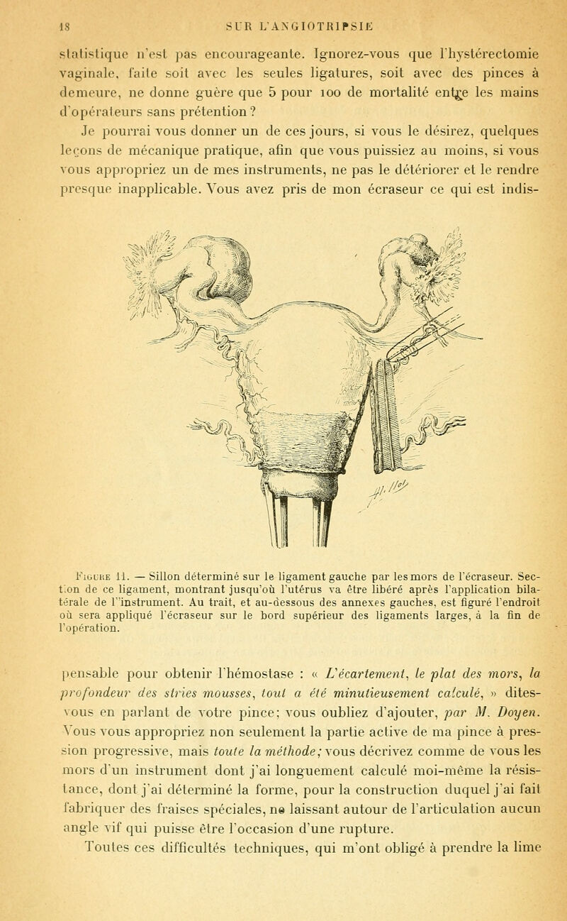 slatistique n'est pas encourageante. Ignorez-vous que rhystérectomie vaginale, faite soit avec les seules ligatures, soit avec des pinces à demeure, ne donne guère que 5 pour loo de mortalité ent^e les mains d'opérateurs sans prétention? Je pourrai vous donner un de ces jours, si vous le désirez, quelques leçons de mécanique pratique, afin que vous puissiez au moins, si vous vous appropriez un de mes instruments, ne pas le détériorer et le rendre presque inapplicable. Vous avez pris de mon écraseur ce qui est indis- FiuLKE 11. — Sillon déterminé sur le ligament gauche par les mors de l'écraseur. Sec- f.on de ce ligament, montrant jusqu'où Tutérus va être libéré après l'application bila- térale de rïnstrument. Au trait, et au-dessous des annexes gauches, est figuré l'endroit où sera appliqué l'écraseur sur le bord supérieur des ligaments larges, à la fin de l'opération. pensable pour obtenir l'hémostase : « L'écartement, le plat des mors^ la profondeur des stries mousses, tout a été minutieusement calculé, » dites- vous en parlant de votre pince; vous oubliez d'ajouter, par M. Doyen. Vous vous appropriez non seulement la partie active de ma pince à pres- sion progressive, mais toute la méthode; yowè décrivez comme de vous les mors d'un instrument dont j'ai longuement calculé moi-même la résis- tance, dont j'ai déterminé la forme, pour la construction duquel j'ai fait fabriquer des fraises spéciales, ne laissant autour de l'articulation aucun angle vif qui puisse être l'occasion d'une rupture. Toutes ces difficultés techniques, qui m'ont obligé à prendre la lime