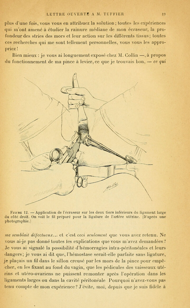 plus d'une fois, vous vous en attribuez la solution; toutes les expériences qui m'ont amené à étudier la rainure médiane de mon écraseur, la pro- fondeur des stries des mors et leur action sur les différents tissus ; toutes ces recherches qui me sont tellement personnelles, vous vous les appro- priez ! Bien mieux : je vous ai longuement exposé chez M. Gollin —, à propos du fonctionnement de ma pince à levier, ce que je trouvais bon, — ce qui Figure 12. — Application de l'écraseur sur les deux tiers inférieurs du ligament large du côté droit. On voit le fil préparé pour la ligature de l'artère utérine. (D'après une photographie.) me semblait défectueux... et c'est ceci seulement que vous avez retenu. Ne vous ai-je pas donné toutes les explications que vous m'avez demandées? Je vous ai signalé la possibilité d'hémorragies intra-péritonéales et leurs dangers; je vous ai dit que, l'hémostase serait-elle parfaite sans ligature, je plaçais un fil dans le sillon creusé par les mors de la pince pour empê- cher, en les fixant au fond du vagin, que les pédicules des vaisseaux uté- rins et utéro-ovariens ne puissent remonter après l'opération dans les ligaments larges ou dans la cavité péritonéale Pourquoi n'avez-vous pas tenu compte de mon expérience'? J'évite, moi, depuis que je suis fidèle à