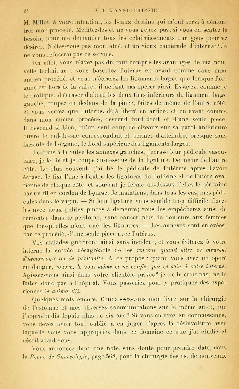 M. Millol, à votre intention, les beaux dessins qui m'ont servi à démon- trer mon procédé. Méditez-les et ne vous gênez pas, si vous en sentez le besoin, pour me demander tous les éclaircissements que ^ous pourrez désirer. Nêtes-vous pas mon aîné, et un vieux camarade d'internat? Je ne vous refuserai pas ce service. En effet, vous n'avez pas du tout compris les avantages de ma nou- velle technique : vous basculez l'utérus en avant comme dans mon ancien procédé, et vous n'écrasez les ligaments larges que lorsque l'or- gane est hors de la vulve : il ne faut pas opérer ainsi. Essayez, comme je le pratique, d'écraser d'abord les deux tiers inférieurs du ligament large gauche, coupez en dedans de la pince, faites de même de l'autre côté, et vous verrez que l'utérus, déjà libéré en arrière et en avant comme dans mon ancien procédé, descend tout droit et d'une seule pièce. Il descend si bien, qu'un seul coup de ciseaux sur sa paroi antérieure ouvre le cul-de-sac correspondant et permet d'atteindre, presque sans bascule de l'organe, le bord supérieur des ligaments larges. J'extrais à la vulve les annexes gauches, j'écrase leur pédicule vascu- laire, je le lie et je coupe au-dessous de la ligature. De même de l'autre côté. Le plus souvent, j'ai lié le pédicule de l'utérine après l'avoir écrasé. Je fixe l'une à l'autre les ligatures de l'utérine et de Futéro-ova- rienne de chaque côté, et souvent je ferme au-dessus d'elles le péritoine par un fil en cordon de bçurse. Je maintiens, dans tous les cas, mes pédi- cules dans le vagin. — Si leur ligature vous semble trop difficile, fixez- les avec deux petites pinces à demeure; vous les empêcherez ainsi de remonter dans le péritoine, sans causer plus de douleurs aux femmes que lorsqu'elles n'ont que des ligatures. — Les annexes sont enlevées, par ce procédé, d'une seule pièce avec l'utérus. Vos malades guériront ainsi sans incident, et vous éviterez à votre interne la corvée désagréable de les rouvrir quand elles se meurent d'hémorragie ou de péritonite. A ce propos : quand vous avez un opéré en danger, rouvrez-le vous-même et ne confiez pas ce soin à votre interne. Agissez-vous ainsi dans votre clientèle privée? je ne le crois pas; ne le faites donc pas à l'hôpital. Vous passeriez pour y pratiquer des expé- riences in anima vili. Quelques mots encore. Connaissez-vous mon livre sur la chirurgie de l'estomac et mes diverses communications sur le même sujet, que j'approfondis depuis plus de six ans? Si vous en avez eu connaissance, vous devez avoir tout oublié, à en juger d'après la désinvolture avec laquelle vous vous appropriez dans ce domaine ce que j'ai étudié et décrit avant vous. Vous annoncez dans une note, sans doute pour prendre date, dans la Revue de Gynécologie, page 568, pour la chirurgie des os, de nouveaux