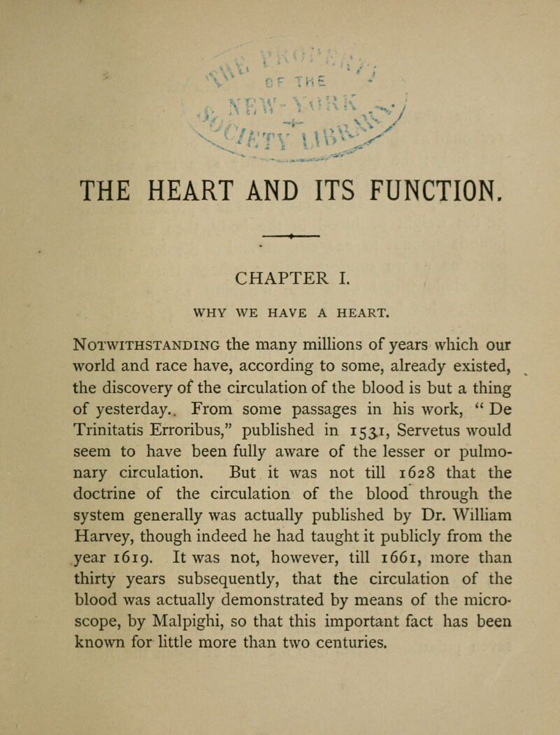 fr THE THE HEART AND ITS FUNCTION. CHAPTER I. WHY WE HAVE A HEART. Notwithstanding the many millions of years which our world and race have, according to some, already existed, the discovery of the circulation of the blood is but a thing of yesterday.. From some passages in his work, De Trinitatis Erroribus, published in 1551, Servetus would seem to have been fully aware of the lesser or pulmo- nary circulation. But it was not till 1628 that the doctrine of the circulation of the blood through the system generally was actually published by Dr. William Harvey, though indeed he had taught it publicly from the year 1619. It was not, however, till 1661, more than thirty years subsequently, that the circulation of the blood was actually demonstrated by means of the micro- scope, by Malpighi, so that this important fact has been known for little more than two centuries.