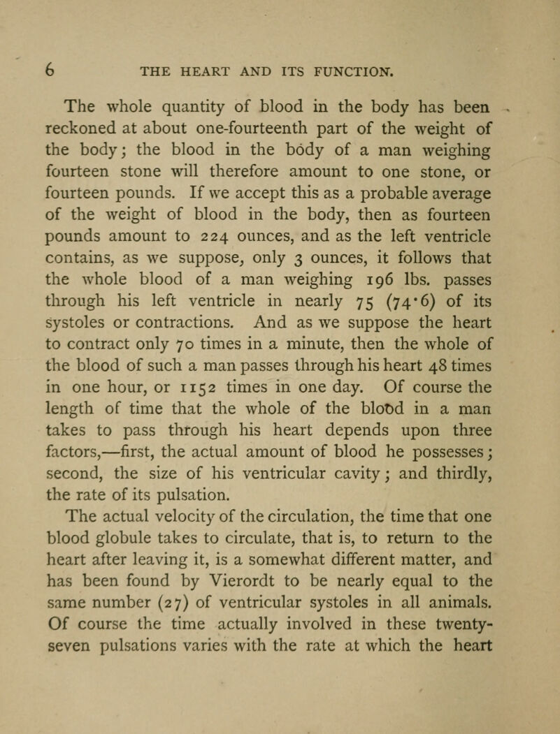 The whole quantity of blood in the body has been reckoned at about one-fourteenth part of the weight of the body; the blood in the body of a man weighing fourteen stone will therefore amount to one stone, or fourteen pounds. If we accept this as a probable average of the weight of blood in the body, then as fourteen pounds amount to 224 ounces, and as the left ventricle contains, as we suppose^ only 3 ounces, it follows that the whole blood of a man weighing 196 lbs. passes through his left ventricle in nearly 75 (74*6) of its systoles or contractions. And as we suppose the heart to contract only 70 times in a minute, then the whole of the blood of such a man passes through his heart 48 times in one hour, or 115 2 times in one day. Of course the length of time that the whole of the blot)d in a man takes to pass through his heart depends upon three factors,—first, the actual amount of blood he possesses; second, the size of his ventricular cavity; and thirdly, the rate of its pulsation. The actual velocity of the circulation, the time that one blood globule takes to circulate, that is, to return to the heart after leaving it, is a somewhat different matter, and has been found by Vierordt to be nearly equal to the same number (27) of ventricular systoles in all animals. Of course the time actually involved in these twenty- seven pulsations varies with the rate at which the heart