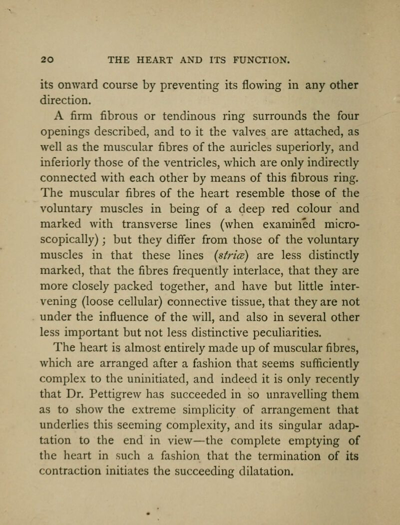 its onward course by preventing its flowing in any other direction. A firm fibrous or tendinous ring surrounds the four openings described, and to it the valves are attached, as well as the muscular fibres of the auricles superiorly, and inferiorly those of the ventricles, which are only indirectly connected with each other by means of this fibrous ring. The muscular fibres of the heart resemble those of the voluntary muscles in being of a deep red colour and marked with transverse lines (when examined micro- scopically) ; but they differ from those of the voluntary muscles in that these lines (sfrice) are less distinctly marked, that the fibres frequently interlace, that they are more closely packed together, and have but little inter- vening (loose cellular) connective tissue, that they are not under the influence of the will, and also in several other less important but not less distinctive peculiarities. The heart is almost entirely made up of muscular fibres, which are arranged after a fashion that seems sufficiently complex to the uninitiated, and indeed it is only recently that Dr. Pettigrew has succeeded in so unravelling them as to show the extreme simplicity of arrangement that underlies this seeming complexity, and its singular adap- tation to the end in view—the complete emptying of the heart in such a fashion that the termination of its contraction initiates the succeeding dilatation.