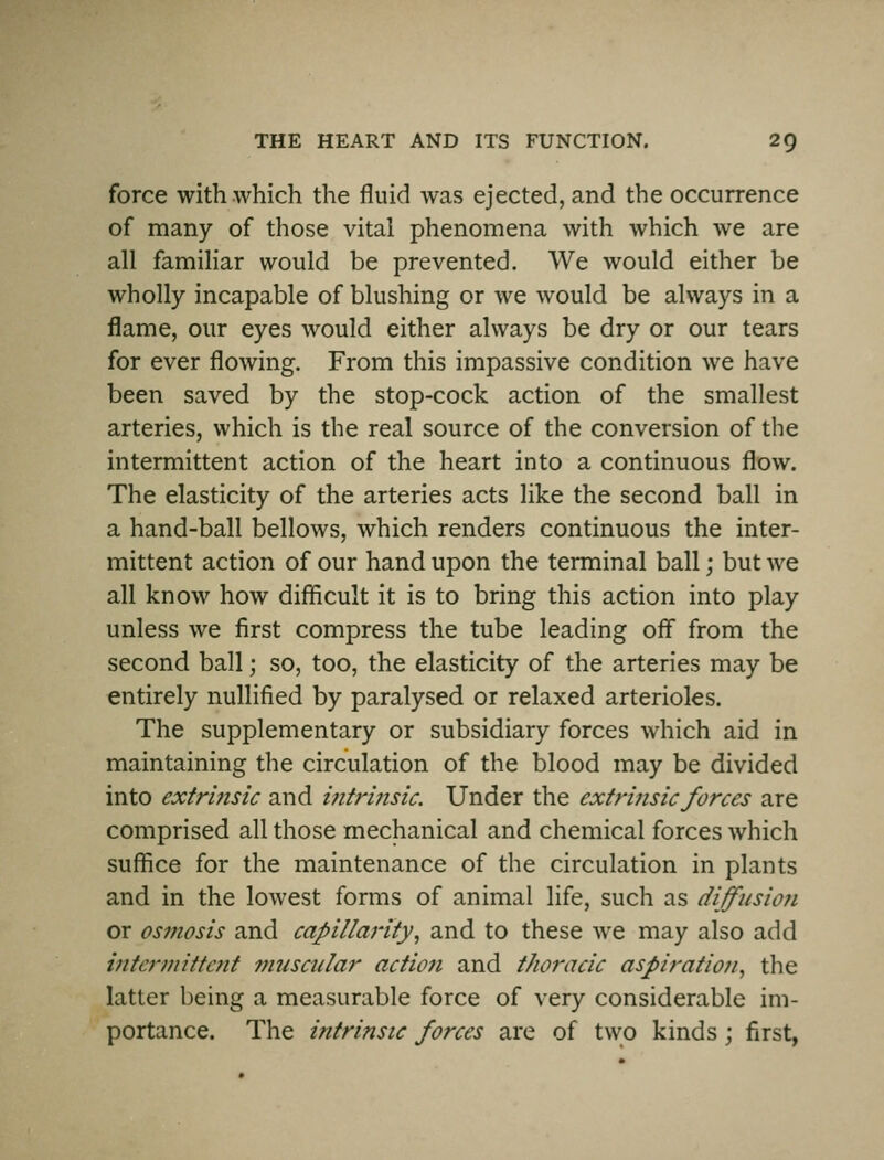 force with which the fluid was ejected, and the occurrence of many of those vital phenomena with which we are all familiar would be prevented. We would either be wholly incapable of blushing or we would be always in a flame, our eyes would either always be dry or our tears for ever flowing. From this impassive condition we have been saved by the stop-cock action of the smallest arteries, which is the real source of the conversion of the intermittent action of the heart into a continuous flow. The elasticity of the arteries acts like the second ball in a hand-ball bellows, which renders continuous the inter- mittent action of our hand upon the terminal ball; but we all know how difficult it is to bring this action into play unless we first compress the tube leading off from the second ball; so, too, the elasticity of the arteries may be entirely nullified by paralysed or relaxed arterioles. The supplementary or subsidiary forces which aid in maintaining the circulation of the blood may be divided into extrinsic and i?itri?tsic. Under the extrinsic forces are comprised all those mechanical and chemical forces which suffice for the maintenance of the circulation in plants and in the lowest forms of animal life, such as diffusioji or osmosis and capillarity, and to these we may also add vttennittent muscular action and thoracic aspiration, the latter being a measurable force of very considerable im- portance. The intrinsic forces are of two kinds; first,
