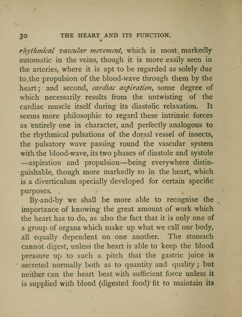 rhyfJwiical vasadar movement^ which is most, markedly automatic in the veins, though it is more easily seen in the arteries, where it is apt to be regarded as solely due to.the propulsion of the blood-wave through them by the heart; and second, cardiac aspiration^ some degree of which necessarily results from the untwisting of the cardiac muscle itself during its diastolic relaxation. It seems more philosophic to regard these intrinsic forces as entirely one in character, and perfectly analogous to the rhythmical pulsations of the dorsal vessel of insects, the pulsatory wave passing round the vascular system with the blood-wave, its two phases of diastole and systole —aspiration and propulsion—being everywhere distin- ■ guishable, though more markedly so in the heart, which is a diverticulum specially developed for certain specific purposes. By-and-by we shall be more able to recognise the importance of knowing the great amount of work which the heart has to do, as also the fact that it is only one of a group of organs which make up what we call our body, all equally dependent on one another. The stomach cannot digest, unless the heart is able to keep the blood pressure up to such a pitch that the gastric juice is secreted normally both as to quantity and quality; but neither can the heart beat with sufficient force unless it is supplied with blood (digested food) fit to maintain its