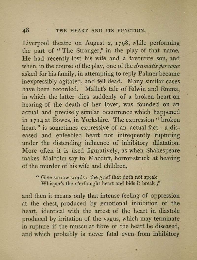 Liverpool theatre on August 2, 1798, while performing the part of  The Stranger, in the play of that name. He had recently lost his wife and a favourite son, and when, in the course of the play, one of the dramatis per so7ice asked for his family, in attempting to reply Palmer became inexpressibly agitated, and fell dead. Many similar cases have been recorded. Mallet's tale of Edwin and Emma, in which the latter dies suddenly of a broken heart on hearing of the death of her lover, was founded on an actual and precisely similar occurrence which happened in 1714 at Bowes, in Yorkshire. The expression  broken heart is sometimes expressive of an actual fact—a dis- eased and enfeebled heart not infrequently rupturing under the distending influence of inhibitory dilatation. More often it is used figuratively, as when Shakespeare makes Malcolm say to Macduff, horror-struck at hearing of the murder of his wife and children, *' Give sorrow words : the grief that doth not speak Whisper's the o'erfraught heart and bids it break ; and then it means only that intense feeling of oppression at the chest, produced by emotional inhibition of the heart, identical with the arrest of the heart in diastole produced by irritation of the vagus, which may terminate in rupture if the muscular fibre of the heart be diseased, and which probably is never fatal even from inhibitory