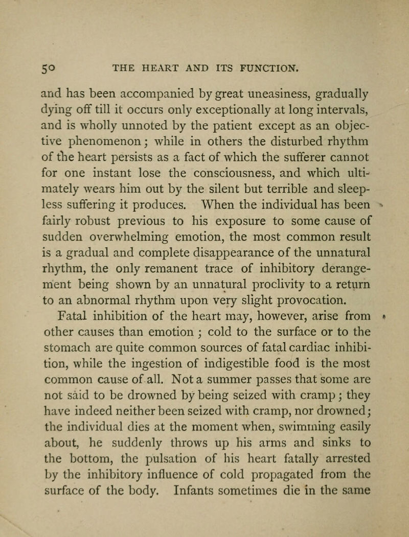 and has been accompanied by great uneasiness, gradually dying off till it occurs only exceptionally at long intervals, and is wholly unnoted by the patient except as an objec- tive phenomenon; while in others the disturbed rhythm of the heart persists as a fact of which the sufferer cannot for one instant lose the consciousness, and which ulti- mately wears him out by the silent but terrible and sleep- less suffering it produces. When the individual has been fairly robust previous to his exposure to some cause of sudden overwhelming emotion, the most common result is a gradual and complete disappearance of the unnatural rhythm, the only remanent trace of inhibitory derange- ment being shown by an unnatural proclivity to a return to an abnormal rhythm upon very slight provocation. Fatal inhibition of the heart may, however, arise from other causes than emotion ; cold to the surface or to the stomach are quite common sources of fatal cardiac inhibi- tion, while the ingestion of indigestible food is the most common cause of all. Not a summer passes that some are not said to be drowned by being seized with cramp; they have indeed neither been seized with cramp, nor drowned; the individual dies at the moment when, swimming easily about, he suddenly throws up his arms and sinks to the bottom, the pulsation of iiis heart fatally arrested by the inhibitory influence of cold propagated from the surface of the body. Infants sometimes die in the same