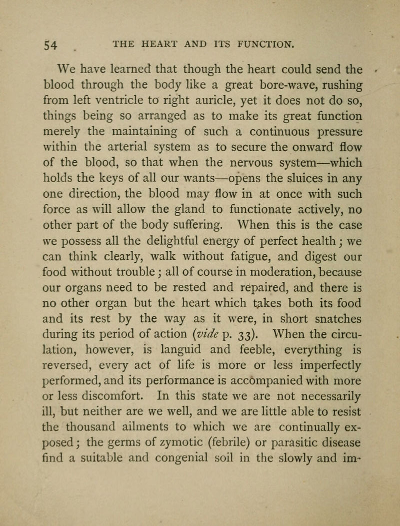 We have learned that though the heart could send the blood through the body like a great bore-wave, rushing from left ventricle to right auricle, yet it does not do so, things being so arranged as to make its great function merely the maintaining of such a continuous pressure within the arterial system as to secure the onward flow of the blood, so that when the nervous system—which holds the keys of all our wants—opens the sluices in any one direction, the blood may flow in at once with such force as will allow the gland to functionate actively, no other part of the body suflering. When this is the case we possess all the delightful energy of perfect health; we can think clearly, walk without fatigue, and digest our food without trouble; all of course in moderation, because our organs need to be rested and repaired, and there is no other organ but the heart which t^kes both its food and its rest by the way as it were, in short snatches during its period of action (vide p. 33). When the circu- lation, however, is languid and feeble, everything is reversed, every act of life is more or less imperfectly performed, and its performance is accompanied with more or less discomfort. In this state we are not necessarily ill, but neither are we well, and we are little able to resist the thousand ailments to which we are continually ex- posed ; the germs of zymotic (febrile) or parasitic disease find a suitable and congenial soil in the slowly and im-