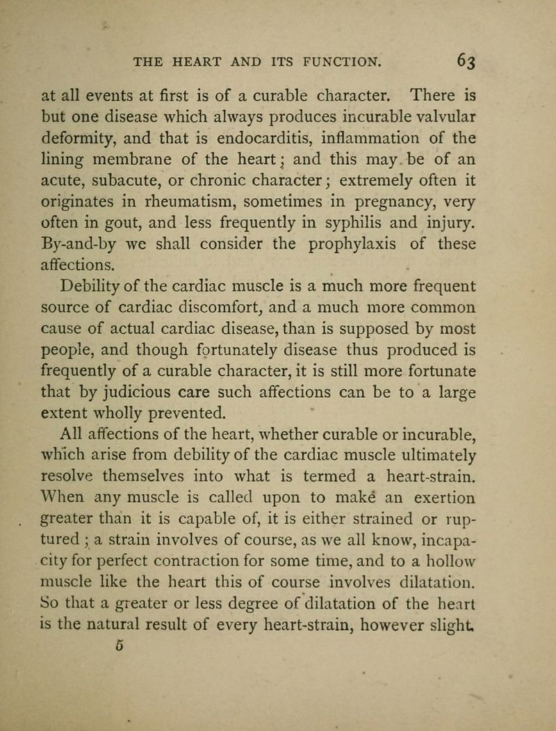 at all events at first is of a curable character. There is but one disease which always produces incurable valvular deformity, and that is endocarditis, inflammation of the lining membrane of the hearty and this may. be of an acute, subacute, or chronic character; extremely often it originates in rheumatism, sometimes in pregnancy, very often in gout, and less frequently in syphilis and injur}^ By-and-by we shall consider the prophylaxis of these affections. Debility of the cardiac muscle is a much more frequent source of cardiac discomfort^ and a much more common cause of actual cardiac disease, than is supposed by most people, and though fortunately disease thus produced is frequently of a curable character, it is still more fortunate that by judicious care such affections can be to a large extent wholly prevented. All affections of the heart, whether curable or incurable, which arise from debility of the cardiac muscle ultimately resolve themselves into what is termed a heart-strain. When any muscle is called upon to make an exertion greater than it is capable of, it is either strained or rup- tured ; a strain involves of course, as we all know, incapa- city for perfect contraction for some time, and to a hollow muscle like the heart this of course involves dilatation. So that a greater or less degree of dilatation of the heart is the natural result of every heart-strain, however slight 5