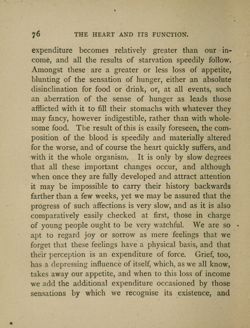 expenditure becomes relatively greater than our in- come, and all the results of starvation speedily follow. Amongst these are a greater or less loss of appetite, blunting of the sensation of hunger, either an absolute disinclination for food or drink, or, at all events, such an aberration of the sense of hunger as leads those afflicted with it to fill their stomachs with whatever they may fancy, however indigestible, rather than with whole- some food. The result of this is easily foreseen, the com- position of the blood is speedily and materially altered for the worse, and of course the heart quickly suffers, and with it the whole organism. It is only by slow degrees that all these important changes occur, and although when once they are fully developed and attract attention it may be impossible to carry their history backwards farther than a few weeks, yet we may be assured that the progress of such affections is very slow, and as it is also comparatively easily checked at first, those in charge of young people ought to be very watchful. We are so apt to regard joy or sorrow as mere feelings that we forget that these feelings have a physical basis, and that their perception is an expenditure of force. Grief, too, has a depressing influence of itself, which, as we all know, takes away our appetite, and when to this loss of income we add the additional expenditure occasioned by those sensations by which we recognise its existence, and