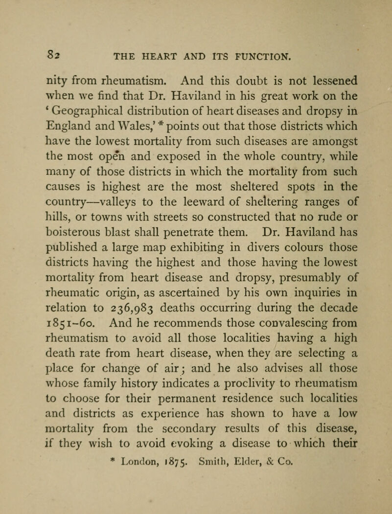 nity from rheumatism. And this doubt is not lessened when we find that Dr. Haviland in his great work on the * Geographical distribution of heart diseases and dropsy in England and Wales,' * points out that those districts which have the lowest mortality from such diseases are amongst the most open and exposed in the whole country, while many of those districts in which the mortality from such causes is highest are the most sheltered spots in the country—valleys to the leeward of sheltering ranges of hills, or towns with streets so constructed that no rude or boisterous blast shall penetrate them. Dr. Haviland has published a large map exhibiting in divers colours those districts having the highest and those having the lowest mortality from heart disease and dropsy, presumably of rheumatic origin, as ascertained by his own inquiries in relation to 236,983 deaths occurring during the decade 1851-60. And he recommends those convalescing from rheumatism to avoid all those localities having a high death rate from heart disease, when they are selecting a place for change of air; and he also advises all those whose family history indicates a proclivity to rheumatism to choose for their permanent residence such localities and districts as experience has shown to have a low mortality from the secondary results of this disease, if they wish to avoid evoking a disease to which their * London, 1875. Smith, Elder, & Co.