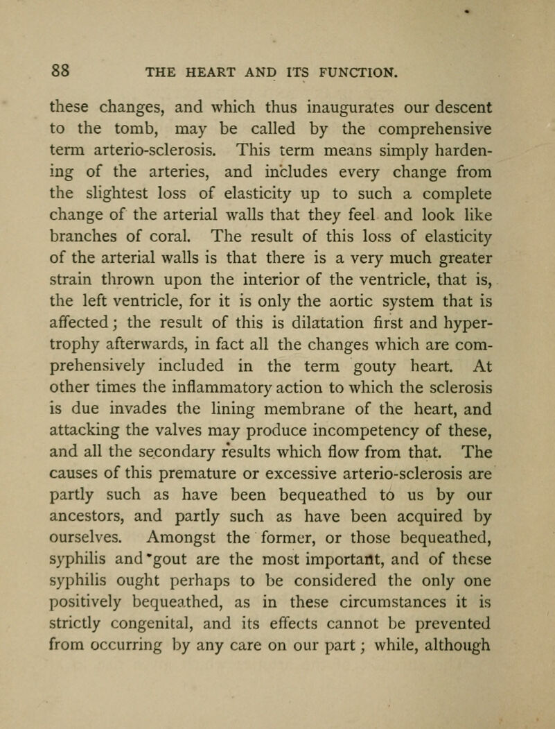these changes, and which thus inaugurates our descent to the tomb, may be called by the comprehensive term arterio-sclerosis. This term means simply harden- ing of the arteries, and includes every change from the slightest loss of elasticity up to such a complete change of the arterial walls that they feel and look like branches of coral. The result of this loss of elasticity of the arterial walls is that there is a very much greater strain thrown upon the interior of the ventricle, that is, the left ventricle, for it is only the aortic system that is affected; the result of this is dilatation first and hyper- trophy afterwards, in fact all the changes which are com- prehensively included in the term gouty heart. At other times the inflammatory action to which the sclerosis is due invades the lining membrane of the heart, and attacking the valves may produce incompetency of these, and all the secondary results which flow from that. The causes of this premature or excessive arterio-sclerosis are partly such as have been bequeathed to us by our ancestors, and partly such as have been acquired by ourselves. Amongst the former, or those bequeathed, syphilis and 'gout are the most important, and of these syphilis ought perhaps to be considered the only one positively bequeathed, as in these circumstances it is strictly congenital, and its efiects cannot be prevented from occurring by any care on our part; while, although