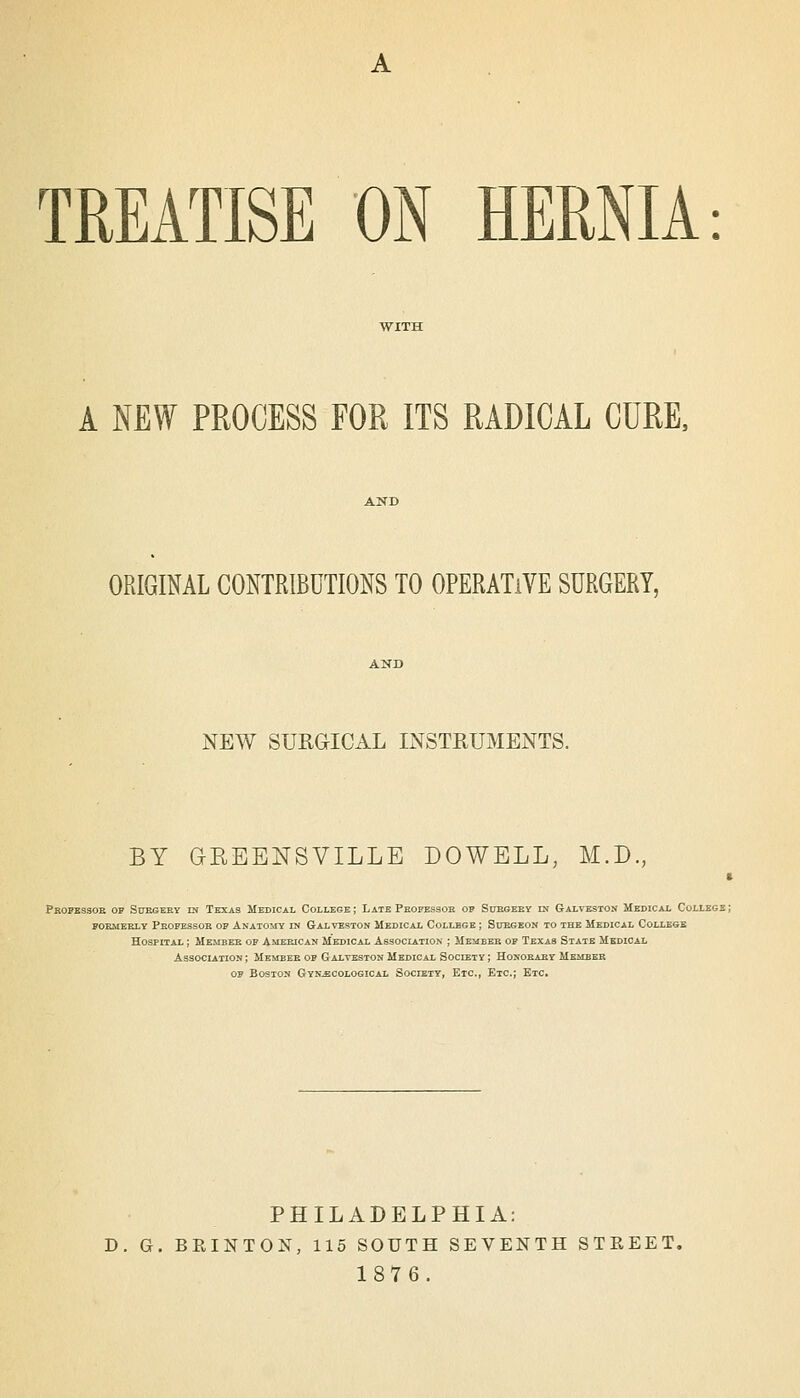 TREATISE ON HERNIA: A NEW PROCESS FOR ITS RADICAL CURE, ORIGIML CONTRIBUTIONS TO OPERATIVE SURGERY, NEW SUROICAL INSTRUMENTS. BY GREENSVILLE DOWELL, M.D., Pkopessoe of StraGEEY m Texas Medical College ; Late Peofessob op Suegeey in Galveston Medical Collegs POBMEELY Peofessob op Anatomy in Galveston Medical College ; Subgeon to the Medical College Hospital ; Memeeb of American Medical Association ; Membeb of Texas State Medical Association; MEireEB op Galveston Medical Society; Honoeaby Member op Boston Gynaecological Society, Etc., Etc.; Etc. PHILADELPHIA: D. G. BEINTON, 115 SOUTH SEVENTH STREET. 1876.