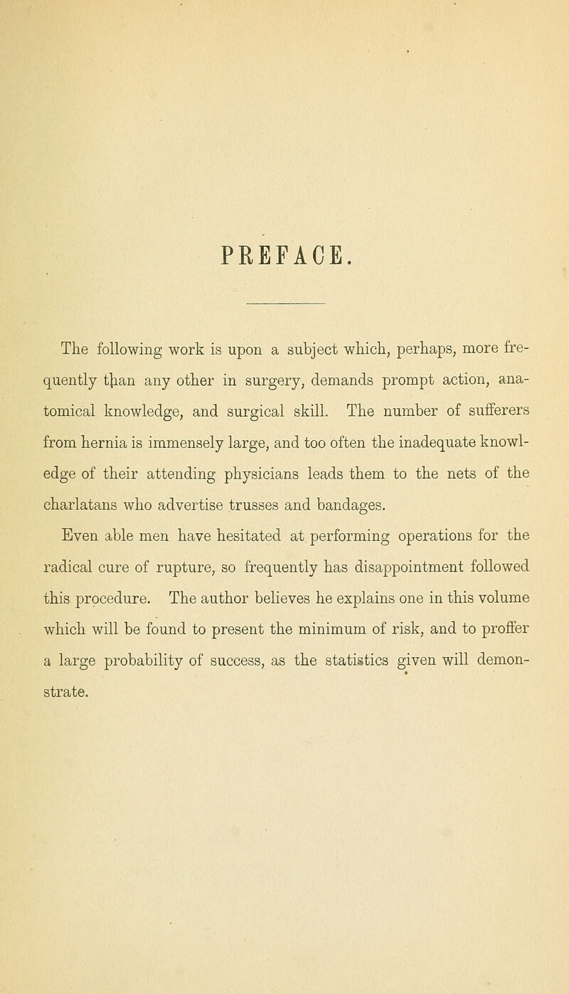 PREFACE. The following work is upon a subject which, perhaps, more fre- quently tjian any other in surgery, demands prompt action, ana- tomical knowledge, and surgical skill. The number of sufferers from hernia is immensely large, and too often the inadequate knowl- edge of their attending physicians leads them to the nets of the charlatans who advertise trusses and bandages. Even able men have hesitated at performing operations for the radical cure of rupture, so frequently has disappointment followed this procedure. The author believes he explains one in this volume which will be found to present the minimum of risk, and to proffer a large probability of success, as the statistics given will demon- strate.