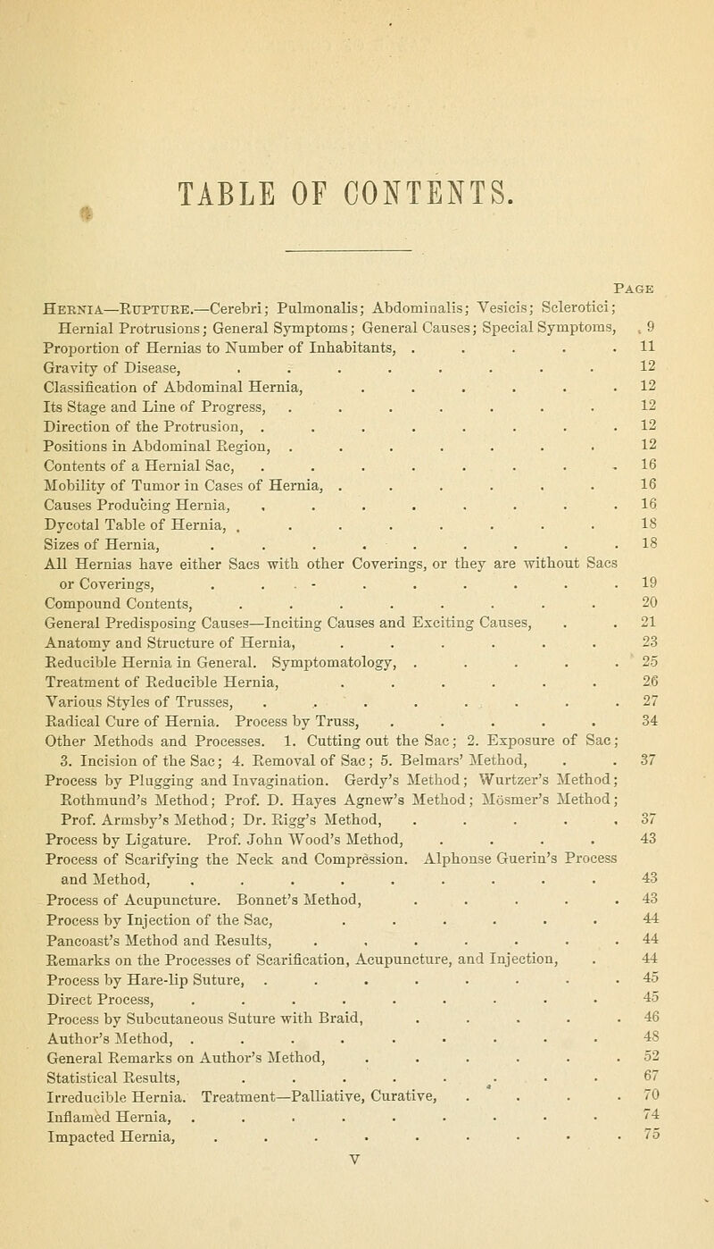 It TABLE OF CONTENTS. Page s, or they are without Sacs Heknia—Rttptttee.—Cerebri; Pulmonalis; Abdominalis; Yesicis; Sclerotici Hernial Protrusions; General Symptoms; General Causes; Special Symptoms Proportion of Hernias to Number of Inhabitants, Gravity of Disease, Classification of Abdominal Hernia, Its Stage and Line of Progress, Direction of the Protrusion, . Positions in Abdominal Hegion, Contents of a Hernial Sac, Mobility of Tumor in Cases of Hernia, Causes Producing Hernia, Dycotal Table of Hernia, . Sizes of Hernia, All Hernias have either Sacs with other Coveringi or Coverings, . . . - Compound Contents, ...... General Predisposing Causes—Inciting Causes and Exciting Causes, Anatomy and Structure of Hernia, .... Reducible Hernia in General. Symptomatology, . Treatment of Reducible Hernia, .... Various Styles of Trusses, ....... Radical Cure of Hernia. Process by Truss, Other Methods and Processes. 1. Cutting out the Sac; 3. Incision of the Sac; 4. Removal of Sac; 5. Belmars Process by Plugging and Invagination. Gerdy's Method; Wurtzer's Method Rothmund's Method; Prof. D. Hayes Agnew's Method; Mosmer's Method Prof. Armsby's Method; Dr. Rigg's Method, .... Process by Ligature. Prof. John Wood's Method, .... Process of Scarifying the Neck and Compression. Alphouse Guerin's Process and Method, ......... Process of Acupuncture. Bonnet's Method, Process by Injection of the Sac, ..... Pancoast's Method and Results, ..... Remarks on the Processes of Scarification, Acupuncture, and Injection, Process by Hare-lip Suture, ...... Direct Process, ........ Process by Subcutaneous Sature with Braid, Author's Method, ........ General Remarks on Author's ilethod, .... Statistical Results, ....... Irreducible Hernia. Treatment—Palliative, Curative, Inflamed Hernia, ........ Impacted Hernia, ....... 2. Exposure of Sac ' Method,