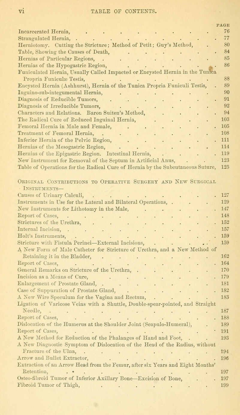 PAGE Incarcerated Hernia, ........ 76 Strangulated Hernia, ......... 77 Herniotomy. Cutting the Stricture; Method of Petit; Guy's Method, . 80 Table, Showing the Causes of Death, . . . . . .84 Hernias of Particular Eegions, ....... 85 Hernias of the Hypogastric Eegion, . . . . . ^ . 86 Foniculated Hernia, Usually Called Impacted or Encysted Hernia in the Tunica Propria Funiculse Testis, ....... 88 Encysted Hernia (Ashhurst), Hernia of the Tunica Propria Funiculi Testis, . 89 Inguino-sub-integumental Hernia, ...... 90 Diagnosis of Eeducible Tumors, . . . . . . .91 Diagnosis of Irreducible Tumors, ...... 92 Characters and Relations. Baron Suiten's Method, . . . .94 The Eadical Cure of Reduced Inguinal Hernia, .... 103 Femoral Hernia in Male and Female, ...... 105 Treatment of Femoral Hernia, ....... 108 Inferior Hernia of the Pelvic Eegion, ...... Ill Hernias of the Mesogastric Eegion, ...... 114 Hernias of the Epigastric Eegion. Intestinal Hernia, . . . . 119 New Instrument for Eemoval of the Septum in Artificial Anus, . . 123 Table of Operations for the Eadical Cure of Hernia by the Subcutaneous Suture, 125 Original Coxtbibutions to Operative Sukgeky and New StjKGIcax ■ Instettments— Causes of Urinary Calculi, . . . . . . . . 127 Instruments in Use for the Lateral and Bilateral Operations, . . . 129 New Instruments for Lithotomy in the Male, ..... 147 Report of Cases, ......... 148 Strictures of the Urethra, ........ 152 Internal Incision, . . . . . ' . . . . 157 Holt's Instruments, ......... 159 Stricture with Fistula Perinei—External Incisions, . . . , . 159 A New Form of Male Catheter for Stricture of Urethra, and a New Method of Retaining it in the Bladder, . . . . . . .162 Report of Cases, ......... 164 General Remarks on Stricture of the Urethra, ..... 170 Incision as a Means of Cure, ....... 179 Enlargement of Prostate Gland, ....... 181 Case of Suppuration of Prostate Gland, ...... 182 A New Wire Speculum for the Vagina and Eectum, .... 183 Ligation of Varicose Veins with a Shuttle, Double-spear-pointed, and Straight Needle, 187 Report of Cases, . . . . .• . . . . . 188 Dislocation of the Humerus at the Shoulder Joint (Scapulo-Humeral), . 189 ReiDort of Cases, ......... 191 A New Method for Reduction of the Phalanges of Hand and Foot, . . 193 A New Diagnostic Symptom of Dislocation of the Head of the Radius, without Fracture of the Ulna, ........ 194 Arrow and Bullet Extractor, ....... 196 Extraction of an Arrow Head from the Femur, after six Years and Eight Months' Retention, . » . . . . . . . . 197 Osteo-fibroid Tumor of Inferior Axillary Bone—Excision of Bone, . . 197 Fibroid Tumor of Thigh, ....... 199