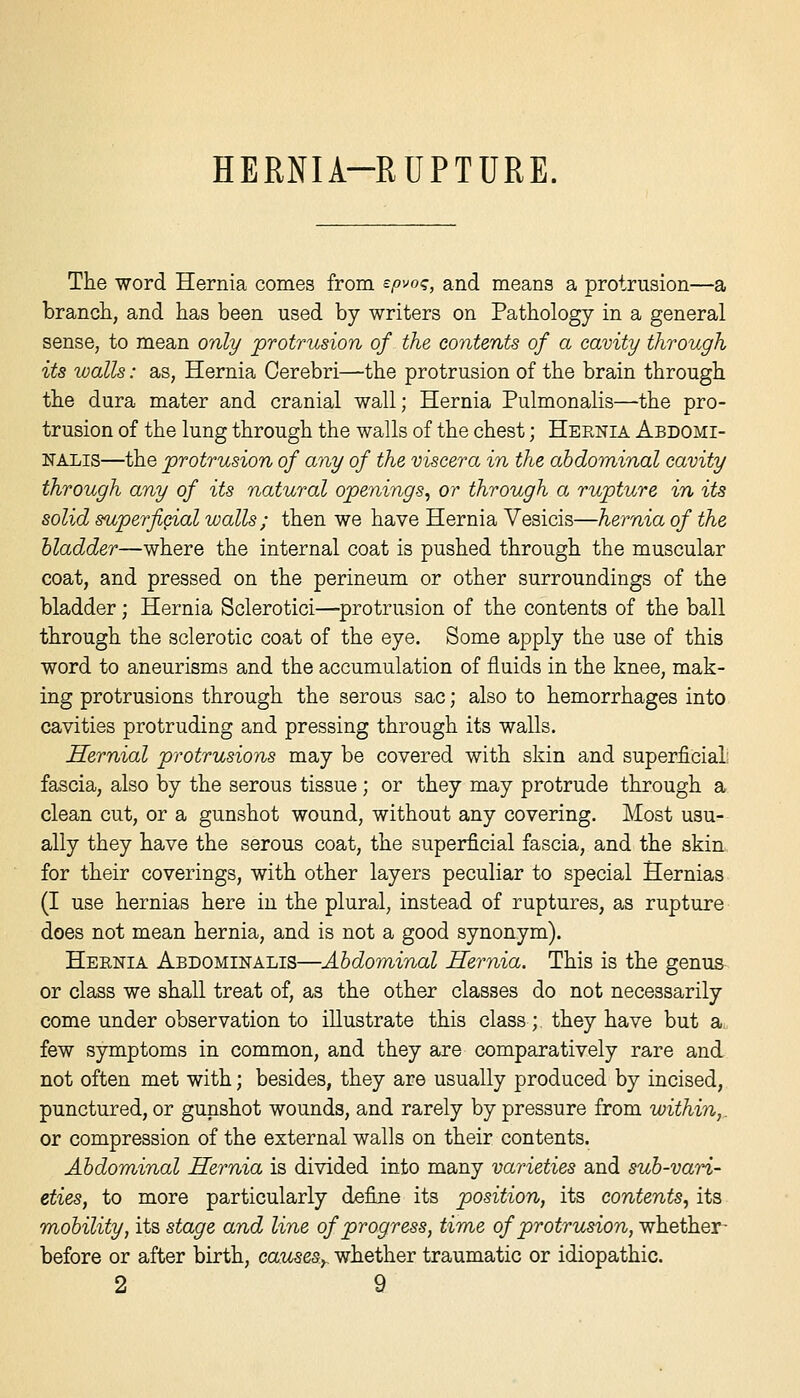 HERNIA-RUPTURE. The word Hernia comes from spvo^, and means a protrusion—a brancli, and has been used by writers on Pathology in a general sense, to mean only protrusion of the contents of a cavity through its walls: as, Hernia Cerebri—the protrusion of the brain through the dura mater and cranial wall; Hernia Pulmonalis—the pro- trusion of the lung through the walls of the chest; Heenia Abdomi- NALis—the protrusion of any of the viscera in the abdominal cavity through any of its natural openings^ or through a rupture in its solid superficial walls; then we have Hernia Vesicis—hernia of the bladder—where the internal coat is pushed through the muscular coat, and pressed on the perineum or other surroundings of the bladder; Hernia Sclerotici—^protrusion of the contents of the ball through the sclerotic coat of the eye. Some apply the use of this word to aneurisms and the accumulation of fluids in the knee, mak- ing protrusions through the serous sac; also to hemorrhages into cavities protruding and pressing through its walls. Hernial protrusions may be covered with skin and superficial: fascia, also by the serous tissue; or they may protrude through a clean cut, or a gunshot wound, without any covering. Most usu- ally they have the serous coat, the superficial fascia, and the skin for their coverings, with other layers peculiar to special Hernias (I use hernias here in the plural, instead of ruptures, as rupture does not mean hernia, and is not a good synonym). Hernia Abdominalis—Abdominal Hernia. This is the genus or class we shall treat of, as the other classes do not necessarily come under observation to illustrate this class; they have but a few symptoms in common, and they are comparatively rare and not often met with; besides, they are usually produced by incised, punctured, or gunshot wounds, and rarely by pressure from within,. or compression of the external walls on their contents. Abdominal Hernia is divided into many varieties and sub-vari- eties, to more particularly define its position, its contents^ its mobility, its stage and line of progress, time of protrusion, whether- before or after birth, cau^esy whether traumatic or idiopathic.