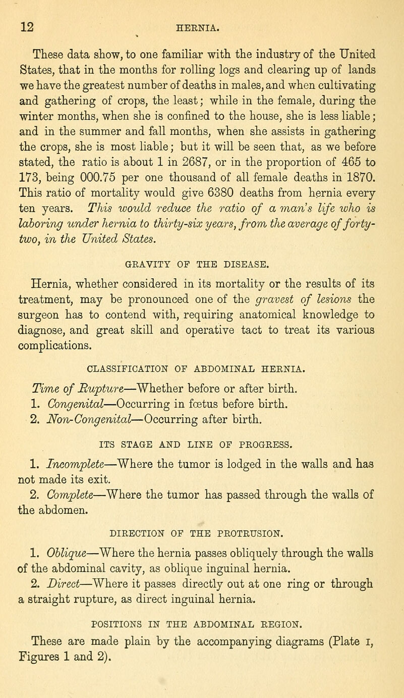 These data show, to one familiar with the industry of the United States, that in the months for rolHng logs and clearing up of lands we have the greatest number of deaths in males, and when cultivating and gathering of crops, the least; while in the female, during the winter months, when she is confined to the house, she is less liable; and in the summer and fall months, when she assists in gathering the crops, she is most liable; but it will be seen that, as we before stated, the ratio is about 1 in 2687, or in the proportion of 465 to 173, being 000.75 per one thousand of all female deaths in 1870. This ratio of mortality would give 6380 deaths from hernia every ten years. This would reduce the ratio of a maris life loho is laboring under hernia to thirty-six years, from the average of forty- two, in the United States. GRAVITY OF THE DISEASE. Hernia, whether considered in its mortality or the results of its treatment, may be pronounced one of the gravest of lesions the surgeon has to contend with, requiring anatomical knowledge to diagnose, and great skill and operative tact to treat its various complications. CLASSIFICATION OF ABDOMINAL HERNIA. Time of Rupture—Whether before or after birth. 1. Congenital—Occurring in foetus before birth. 2. Non-Congenital—Occurring after birth. ITS STAGE AND LINE OF PROGRESS. 1. Incomplete—Where the tumor is lodged in the walls and has not made its exit. 2. Complete—Where the tumor has passed through the walls of the abdomen. DIRECTION OF THE PROTRUSION. 1. Oblique—Where the hernia passes obliquely through the walls of the abdominal cavity, as oblique inguinal hernia. 2. Direct—Where it passes directly out at one ring or through a straight rupture, as direct inguinal hernia. POSITIONS IN THE ABDOMINAL REGION. These are made plain by the accompanying diagrams (Plate i, Figures 1 and 2).