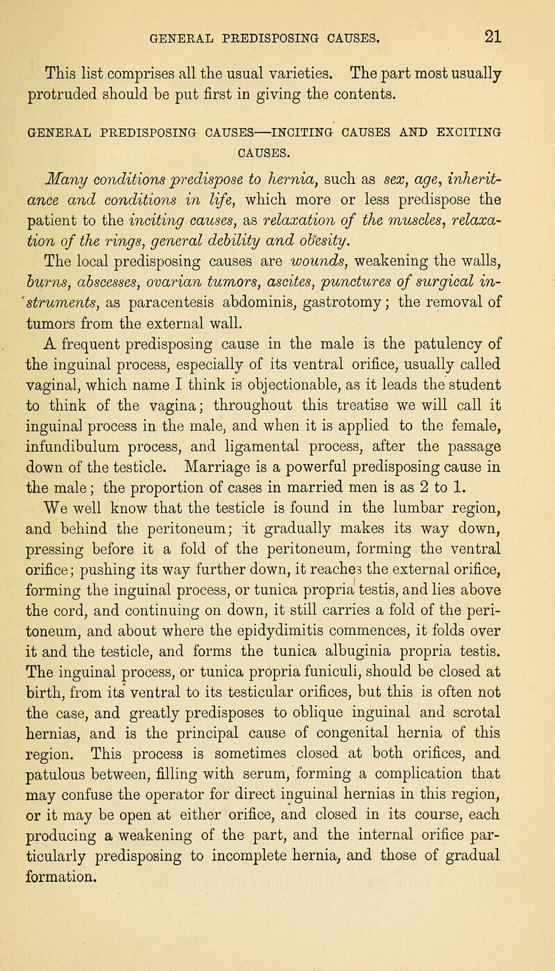 This list comprises all the usual varieties. The part most usually- protruded should be put first in giving the contents. GENERAL PREDISPOSING CAUSES—INCITING CAUSES AND EXCITING CAUSES. Many conditions predispose to hernia, such as sex, age, inherit- ance and conditioyis in life, which more or less predispose the patient to the inciting causes, as relaxation of the muscles, relaxa- tion of the rings, general debility and olSesity. The local predisposing causes are wounds, weakening the walls, hums, abscesses, ovarian tumors, ascites, punctures of surgical in- ■ struments, as paracentesis abdominis, gastrotomy; the removal of tumors from the external wall. A frequent predisposing cause in the male is the patulency of the inguinal process, especially of its ventral orifice, usually called vaginal, which name I think is objectionable, as it leads the student to think of the vagina; throughout this treatise we will call it inguinal process in the male, and when it is applied to the female, infundibulum process, and ligaraental process, after the passage down of the testicle. Marriage is a powerful predisposing cause in the male; the proportion of cases in married men is as 2 to 1. We well know that the testicle is found in the lumbar region, and behind the peritoneum; it gradually makes its way down, pressing before it a fold of the peritoneum, forming the ventral orifice; pushing its way further down, it reaches the external orifice, forming the inguinal process, or tunica propria testis, and lies above the cord, and continuing on down, it still carries a fold of the peri- toneum, and about where the epidydimitis commences, it folds over it and the testicle, and forms the tunica albuginia propria testis. The inguinal process, or tunica propria funiculi, should be closed at birth, from its ventral to its testicular orifices, but this is often not the case, and greatly predisposes to oblique inguinal and scrotal hernias, and is the principal cause of congenital hernia of this region. This process is sometimes closed at both orifices, and patulous between, filling with serum, forming a complication that may confuse the operator for direct inguinal hernias in this region, or it may be open at either orifice, and closed in its course, each producing a weakening of the part, and the internal orifice par- ticularly predisposing to incomplete hernia; and those of gradual formation.