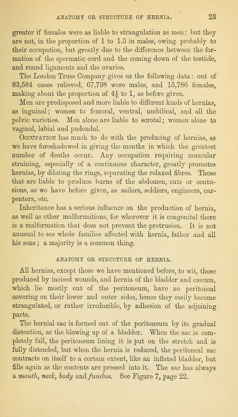 greater if females were as liable to strangulation as men; but they are not, in the proportion of 1 to 1.5 in males, owing probably to their occupation, but greatly due to the diflPerence between the for- mation of the spermatic cord and the coming down of the testicle, and round ligaments and the ovaries. The London Truss Company gives us the following data: out of 83,584 cases relieved, 67,798 were males, and 15,786 females, making about the proportion of 4|- to 1, as before given. Men are predisposed and more liable to different kinds of hernias, as inguinal; women to femoral, ventral, umbilical, and all the pelvic varieties. Men alone are liable to scrotal; women alone to vaginal, labial and pudendal. Occupation has much to do with the producing of hernias, as we have foreshadowed in giving the months in which the greatest number of deaths occur. Any occupation requiring muscular straining, especially of a continuous character, greatly promotes hernias, by dilating the rings, separating the relaxed fibres. Those that are liable to produce burns of the abdomen, cuts or contu- sions, as we have before given, as sailors, soldiers, engineers, car- penters, etc. Inheritance has a serious influence on the production of hernia, as well as other malformations, for wherever it is congenital there is a malformation that does not prevent the protrusion. It is not unusual to see whole families affected with hernia, father and all his sons; a majority is a common thing. ANATOMY OR STRUCTURE OF HERNIA. All hernias, except those we have mentioned before, to wit, those produced by incised wounds, and hernia of the bladder and csecum, which lie mostly out of the peritoneum, have no peritoneal covering on their lower and outer sides, hence they easily become strangulated, or rather irreducible, by adhesion of the adjoining parts. The hernial sac is formed out of the peritoneum by its gradual distention, as the blowing up of a bladder. When the sac is com- pletely full, the peritoneum lining it is put on the stretch and is fally distended, but when the hernia is reduced, the peritoneal sac contracts on itself to a certain extent, hke an inflated bladder, but fills again as the contents are pressed into it. The sac has always a mouth, neck, body a,n3. fundus. See Figure 7, page 22.