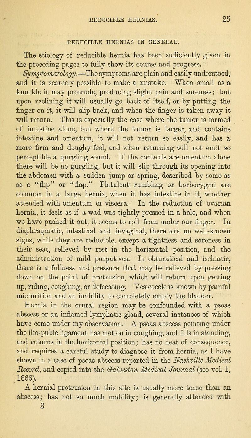 EEDUCIBLE HEENIAS IN GENEEAL. The etiology of reducible hernia has been sufficiently given in the preceding pages to fully show its course and progress. Symptomatology.—The symptoms are plain and easily understood, and it is scarcely possible to make a mistake. When small as a knuckle it may protrude, producing slight pain and soreness; but upon reclining it will usually go back of itself, or by putting the finger on it, it wiU slip back, and when the finger is taken away it will return. This is especially the case where the tumor is formed of intestine alone, but where the tumor is larger, and contains intestine and omentum, it will not return so easily, and has a more firm and doughy feel, and when returning will not emit so perceptible a gurgling sound. If the contents are omentum alone there will be no gurgling, but it will slip through its opening into the abdomen with a sudden jump or spring, described by some as as a flip or flap. Flatulent rumbling or borborygmi are common in a large hernia, when it has intestine in it, whether attended with omentum or viscera. In the reduction of ovarian hernia, it feels as if a wad was tightly pressed in a hole, and when we have pushed it out, it seems to roll from under our finger. In diaphragmatic, intestinal and invaginal, there are no well-known signs, while they are reducible, except a tightness and soreness in their seat, relieved by rest in the horizontal position, and the administration of mild purgatives. In obturatical and ischiatic, there is a fullness and pressure that may be relieved by pressing down on the point of protrusion, which wiU return upon getting up, riding, coughing, or defecating. Vesicocele is known by painful micturition and an inability to completely empty the bladder. Hernia in the crural region may be confounded with a psoas abscess or an inflamed lymphatic gland, several instances of which have come under my observation. A psoas abscess pointing under the ilio-pubic ligament has motion in coughing, and fiUs in standing, and returns in the horizontal position; has no heat of consequence, and requires a careful study to diagnose it from hernia, as I have shown in a case of psoas abscess reported in the Nashville Medical Record, and copied into the Galveston Medical Journal (see vol. 1, 1866). A hernial protrusion in this site is usually more tense than an abscess; has not so much mobility; is generally attended with 3