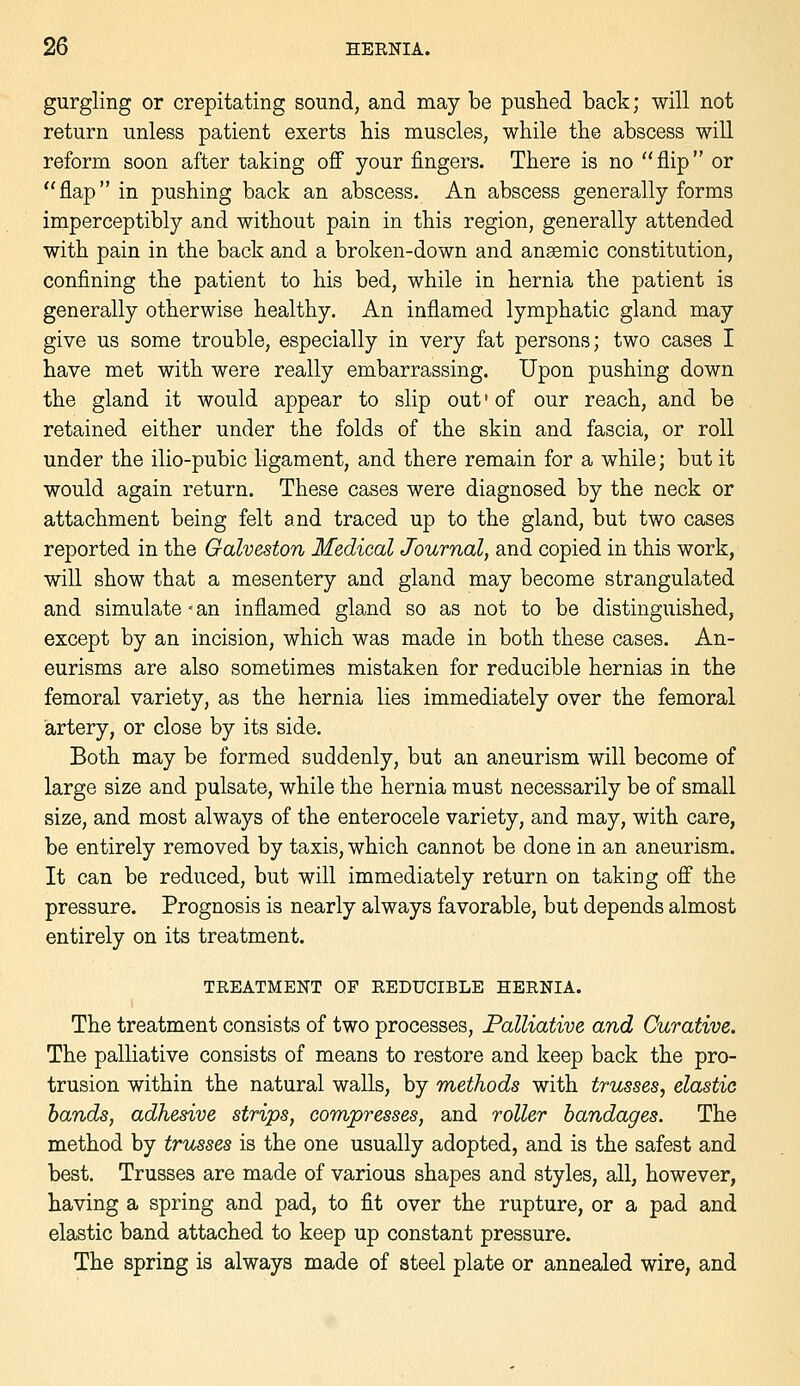 gurgling or crepitating sound, and may be pushed back; will not return unless patient exerts bis muscles, while the abscess will reform soon after taking off your fingers. There is no flip or flap in pushing back an abscess. An abscess generally forms imperceptibly and without pain in this region, generally attended with pain in the back and a broken-down and ansemic constitution, confining the patient to his bed, while in hernia the patient is generally otherwise healthy. An inflamed lymphatic gland may give us some trouble, especially in very fat persons; two cases I have met with were really embarrassing. Upon pushing down the gland it would appear to slip out' of our reach, and be retained either under the folds of the skin and fascia, or roll under the ilio-pubic ligament, and there remain for a while; but it would again return. These cases were diagnosed by the neck or attachment being felt and traced up to the gland, but two cases reported in the Galveston Medical Journal, and copied in this work, will show that a mesentery and gland may become strangulated and simulate - an inflamed gland so as not to be distinguished, except by an incision, which was made in both these cases. An- eurisms are also sometimes mistaken for reducible hernias in the femoral variety, as the hernia lies immediately over the femoral artery, or close by its side. Both may be formed suddenly, but an aneurism will become of large size and pulsate, while the hernia must necessarily be of small size, and most always of the enterocele variety, and may, with care, be entirely removed by taxis, which cannot be done in an aneurism. It can be reduced, but will immediately return on taking off the pressure. Prognosis is nearly always favorable, but depends almost entirely on its treatment. TREATMENT OF REDUCIBLE HERNIA. The treatment consists of two processes. Palliative and Curative. The palliative consists of means to restore and keep back the pro- trusion within the natural walls, by methods with trusses, elastic bands, adhesive strips, compresses, and roller bandages. The method by tricsses is the one usually adopted, and is the safest and best. Trusses are made of various shapes and styles, all, however, having a spring and pad, to fit over the rupture, or a pad and elastic band attached to keep up constant pressure. The spring is always made of steel plate or annealed wire, and