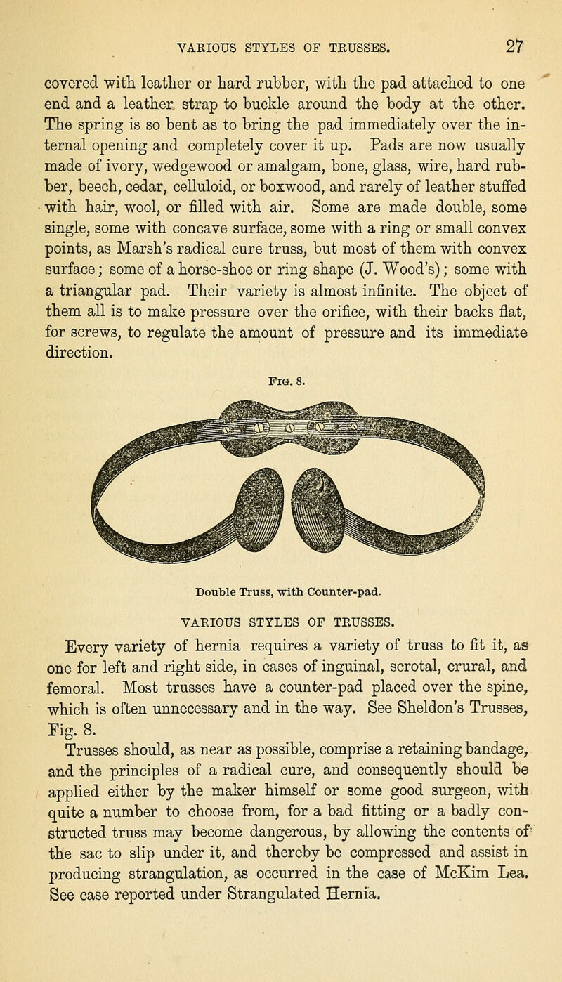 covered witli leather or hard rubber, witb the pad attached to one end and a leather strap to buckle around the body at the other. The spring is so bent as to bring the pad immediately over the in- ternal opening and completely cover it up. Pads are now usually made of ivory, wedgewood or amalgam, bone, glass, wire, hard rub- ber, beech, cedar, celluloid, or boxwood, and rarely of leather stuffed with hair, wool, or filled with air. Some are made double, some single, some with concave surface, some with a ring or small convex points, as Marsh's radical cure truss, but most of them with convex surface; some of a horse-shoe or ring shape (J. Wood's); some with a triangular pad. Their variety is almost infinite. The object of them all is to make pressure over the orifice, with their backs flat, for screws, to regulate the amount of pressure and its immediate direction. Fig. Double Truss, with Counter-pad. VARIOUS STYLES OF TRUSSES. Every variety of hernia requires a variety of truss to fit it, as one for left and right side, in cases of inguinal, scrotal, crural, and femoral. Most trusses have a counter-pad placed over the spine, which is often unnecessary and in the way. See Sheldon's Trusses, Fig. 8. Trusses should, as near as possible, comprise a retaining bandage, and the principles of a radical cure, and consequently should be applied either by the maker himself or some good surgeon, with quite a number to choose from, for a bad fitting or a badly con- structed truss may become dangerous, by allowing the contents of the sac to slip under it, and thereby be compressed and assist in producing strangulation, as occurred in the case of McKim Lea. See case reported under Strangulated Hernia.