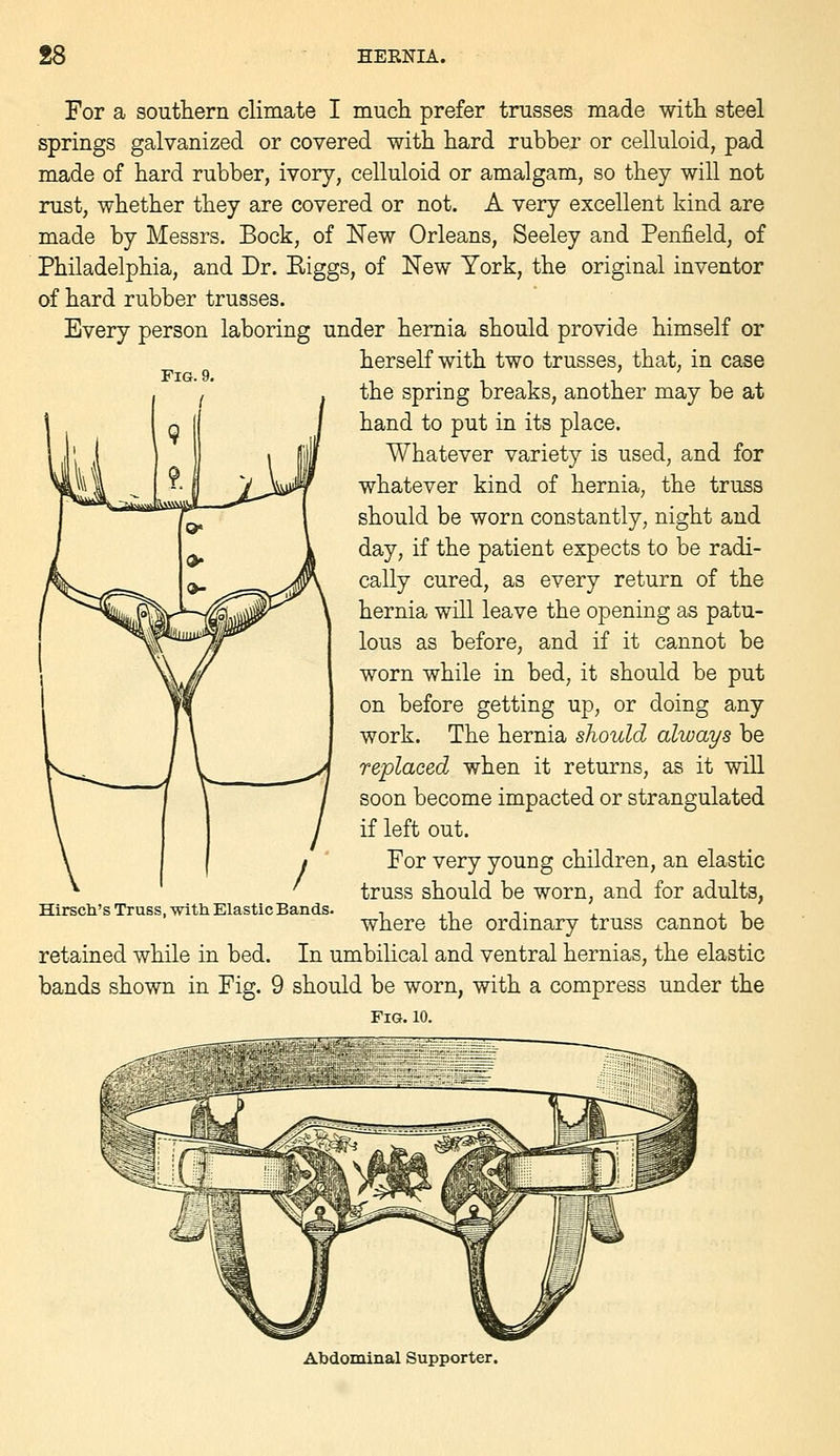 For a southern climate I mucli prefer trusses made witli steel springs galvanized or covered with hard rubber or celluloid, pad made of hard rubber, ivory, celluloid or amalgam, so they will not rust, whether they are covered or not. A very excellent kind are made by Messrs. Bock, of New Orleans, Seeley and Penfield, of Philadelphia, and Dr. Eiggs, of New York, the original inventor of hard rubber trusses. Every person laboring under hernia should provide himself or herself with two trusses, that, in case the spring breaks, another may be at hand to put in its place. Whatever variety is used, and for whatever kind of hernia, the truss should be worn constantly, night and day, if the patient expects to be radi- cally cured, as every return of the hernia will leave the opening as patu- lous as before, and if it cannot be worn while in bed, it should be put on before getting up, or doing any work. The hernia should always be replaced when it returns, as it will soon become impacted or strangulated if left out. For very young children, an elastic truss should be worn, and for adults, where the ordinary truss cannot be retained while in bed. In umbilical and ventral hernias, the elastic bands shown in Fig. 9 should be worn, with a compress under the Fig. 10. Hirscli's Truss, with Elastic Bands. Abdominal Supporter.