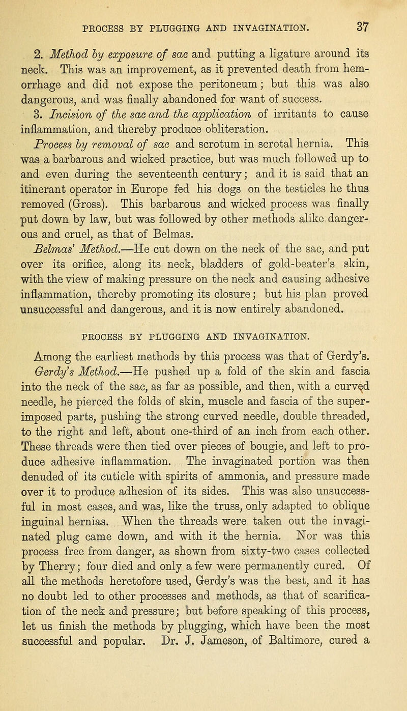 2. Method hy exposure of sac and putting a ligature around ita neck. This was an improvement, as it prevented death, from hem- orrhage and did not expose the peritoneum; but this was also dangerous, and was finally abandoned for want of success. 3. Incision of the sac and the application of irritants to cause inflammation, and thereby produce obliteration. Process hy removal of sac and scrotum in scrotal hernia. This was a barbarous and wicked practice, but was much followed up to and even during the seventeenth century; and it is said that an itinerant operator in Europe fed his dogs on the testicles he thus removed (Gross). This barbarous and wicked process was finally put down by law, but was followed by other methods alike danger- ous and cruel, as that of Belmas. Belmas Method.—He cut down on the neck of the sac, and put over its orifice, along its neck, bladders of gold-beater's skin, with the view of making pressure on the neck and causing adhesive inflammation, thereby promoting its closure; but his plan proved unsuccessful and dangerous, and it is now entirely abandoned. PROCESS BY PLUGGING AND INVAGINATION. Among the earliest methods by this process was that of Gerdy's. Gerdy's Method.—He pushed up a fold of the skin and fascia into the neck of the sac, as far as possible, and then, with a curved needle, he pierced the folds of skin, muscle and fascia of the super- imposed parts, pushing the strong curved needle, double threaded, to the right and left, about one-third of an inch from each other. These threads were then tied over pieces of bougie, and left to pro- duce adhesive inflammation. The invaginated portion was then denuded of its cuticle with spirits of ammonia, and pressure made over it to produce adhesion of its sides. This was also unsuccess- ful in most cases, and was, like the truss, only adapted to oblique inguinal hernias. When the threads were taken out the invagi- nated plug came down, and with it the hernia. Nor was this process free from danger, as shown from sixty-two cases collected by Therry; four died and only a few were permanently cured. Of all the methods heretofore used, Gerdy's was the best, and it has no doubt led to other processes and methods, as that of scarifica- tion of the neck and pressure; but before speaking of this process, let us finish the methods by plugging, which have been the most successful and popular. Dr, J. Jameson, of Baltimore, cured a