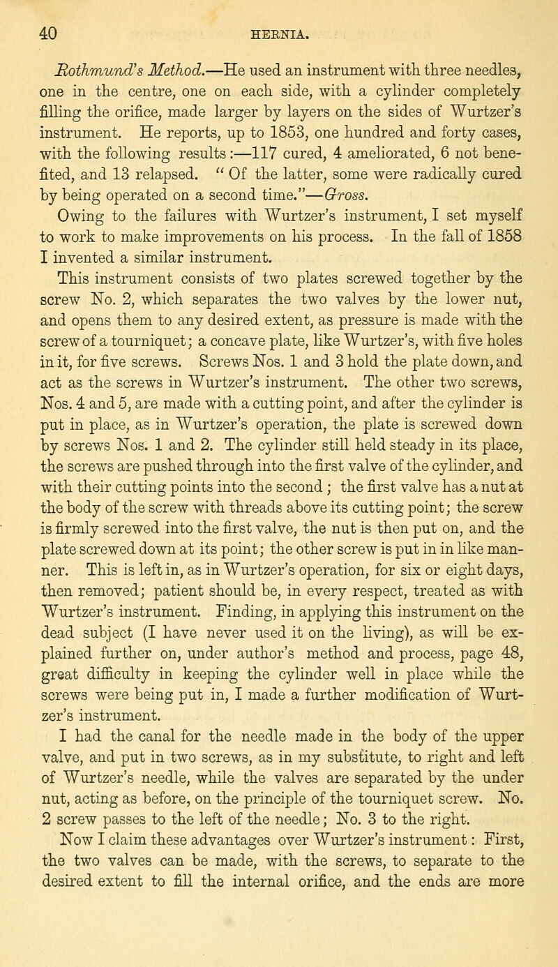 Rothmund's Method.—He used an instrument witli three needles, one in the centre, one on each side, with a cylinder completely filling the orifice, made larger by layers on the sides of Wurtzer's instrument. He reports, up to 1853, one hundred and forty cases, with the following results:—117 cured, 4 amehorated, 6 not bene- fited, and 13 relapsed.  Of the latter, some were radically cured by being operated on a second time.—Gross. Owing to the failures with Wurtzer's instrument, I set myself to work to make improvements on his process. In the fall of 1858 1 invented a similar instrument. This instrument consists of two plates screwed together by the screw No. 2, which separates the two valves by the lower nut, and opens them to any desired extent, as pressure is made with the screw of a tourniquet; a concave plate, like Wurtzer's, with five holes in it, for five screws. Screws Nos. 1 and 3 hold the plate down, and act as the screws in Wurtzer's instrument. The other two screws, Nos. 4 and 5, are made with a cutting point, and after the cylinder is put in place, as in Wurtzer's operation, the plate is screwed down by screws Nos. 1 and 2. The cylinder still held steady in its place, the screws are pushed through into the first valve of the cylinder, and with their cutting points into the second; the first valve has a nut at the body of the screw with threads above its cutting point; the screw is firmly screwed into the first valve, the nut is then put on, and the plate screwed down at its point; the other screw is put in in like man- ner. This is left in, as in Wurtzer's operation, for six or eight days, then removed; patient should be, in every respect, treated as with Wurtzer's instrument. Finding, in applying this instrument on the dead subject (I have never used it on the living), as wdl be ex- plained further on, under author's method and process, page 48, great difficulty in keeping the cylinder well in place while the screws were being put in, I made a further modification of Wurt- zer's instrument. I had the canal for the needle made in the body of the upper valve, and put in two screws, as in my substitute, to right and left of Wurtzer's needle, while the valves are separated by the under nut, acting as before, on the principle of the tourniquet screw. No. 2 screw passes to the left of the needle; No. 3 to the right. Now I claim these advantages over Wurtzer's instrument: First, the two valves can be made, with the screws, to separate to the desired extent to fill the internal orifice, and the ends are more