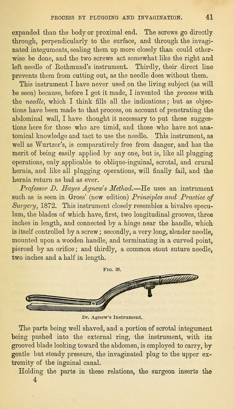 expanded than the body or proximal end. The screws go directly- through, perpendicularly to the surface, and through the invagi- nated integuments, sealing them up more closely than could other- wise be done, and the two screws act somewhat like the right and left needle of Rothmund's instrument. Thirdly, their direct line prevents them from cutting out, as the needle does without them. This instrument I have never used on the living subject (as will be seen) because, before I got it made, I invented the process with the needle, which I think fills all the indications; but as objec- tions have been made to that process, on account of penetrating the abdominal wall, I have thought it necessary to put these sugges- tions here for those who are timid, and those who have not ana- tomical knowledge and tact to use the needle. This instrument, as well as Wurtzer's, is comparatively free from danger, and has the merit of being easily applied by any one, but is, like all plugging operations, only applicable to oblique-inguinal, scrotal, and crural hernia, and like all plugging operations, will finally fail, and the hernia return as bad as ever. Professor D. Hayes Agnew's Method.—He uses an instrument such as is seen in Gross' (new edition) Principles and Practice of Surgery, 1872. This instrument closely resembles a bivalve specu- lum, the blades of which have, first, two longitudinal grooves, three inches in length, and connected by a hinge near the handle, which is itself controlled by a screw; secondly, a very long, slender needle, mounted upon a wooden handle, and terminating in a curved point, pierced by an orifice; and thirdly, a common stout suture needle, two inches and a half in length. Fig. 26. Dr. Agnew's Instrument. The parts being well shaved, and a portion of scrotal integument being pushed into the external ring, the instrument, with its grooved blade looking toward the abdomen, is employed to carry, by gentle but steady pressure, the invaginated plug to the upper ex- tremity of the inguinal canal. Holding the parts in these relations, the surgeon inserts the 4