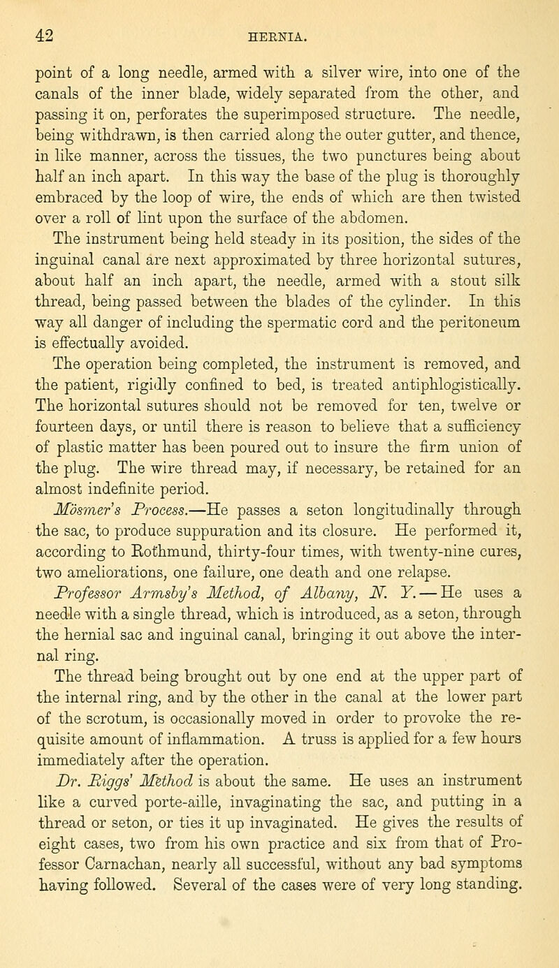 point of a long needle, armed witli a silver wire, into one of the canals of the inner blade, widely separated from the other, and passing It on, perforates the superimposed structure. The needle, being withdrawn, is then carried along the outer gutter, and thence, in like manner, across the tissues, the two punctures being about half an inch apart. In this way the base of the plug is thoroughly embraced by the loop of wire, the ends of which are then twisted over a roll of lint upon the surface of the abdomen. The instrument being held steady in its position, the sides of the inguinal canal are next approximated by three horizontal sutures, about half an inch apart, the needle, armed with a stout silk thread, being passed between the blades of the cylinder. In this way all danger of including the spermatic cord and the peritoneum is effectually avoided. The operation being completed, the instrument is removed, and the patient, rigidly confined to bed, is treated antiphlogistically. The horizontal sutures should not be removed for ten, twelve or fourteen days, or until there is reason to believe that a sufiiciency of plastic matter has been poured out to insure the firm union of the plug. The wire thread may, if necessary, be retained for an almost indefinite period. Mosmer's Process.—He passes a seton longitudinally through the sac, to produce suppuration and its closure. He performed it, according to Rothmund, thirty-four times, with twenty-nine cures, two ameliorations, one failure, one death and one relapse. Professor Armsby's Method, of Albany, N. Y. — He uses a needle with a single thread, which is introduced, as a seton, through the hernial sac and inguinal canal, bringing it out above the inter- nal ring. The thread being brought out by one end at the upper part of the internal ring, and by the other in the canal at the lower part of the scrotum, is occasionally moved in order to provoke the re- quisite amount of inflammation. A truss is applied for a few hours immediately after the operation. Br. Biggs MUhod is about the same. He uses an instrument like a curved porte-aille, invaginating the sac, and putting in a thread or seton, or ties it up invaginated. He gives the results of eight cases, two from his own practice and six from that of Pro- fessor Carnachan, nearly all successful, without any bad symptoms having foUowed. Several of the cases were of very long standing.