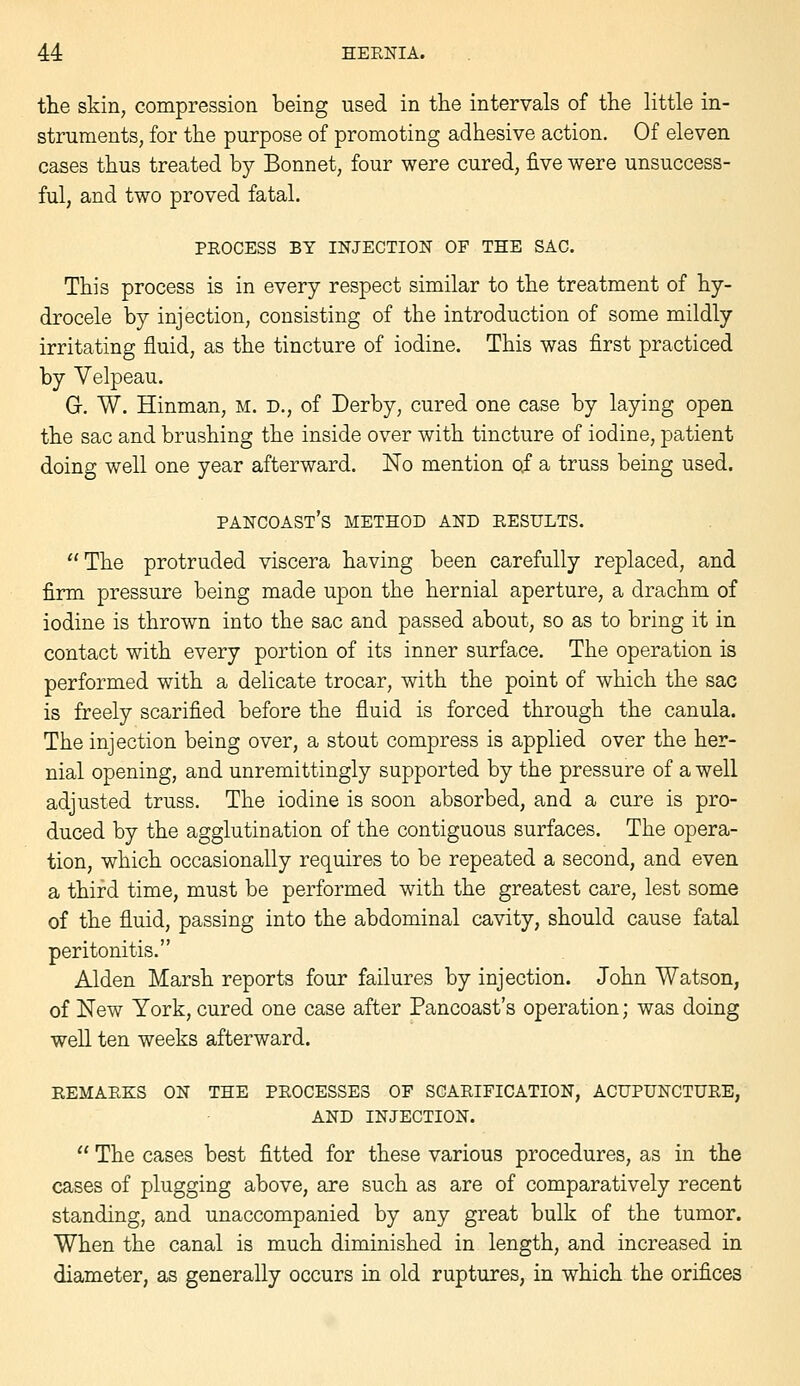 the skin, compression being used in the intervals of the little in- struments, for the purpose of promoting adhesive action. Of eleven cases thus treated by Bonnet, four were cured, five were unsuccess- ful, and two proved fatal. PROCESS BY INJECTION OF THE SAC. This process is in every respect similar to the treatment of hy- drocele by injection, consisting of the introduction of some mildly irritating fluid, as the tincture of iodine. This was first practiced by Velpeau. G. W. Hinman, m. d., of Derby, cured one case by laying open the sac and brushing the inside over with tincture of iodine, patient doing well one year afterward. No mention of a truss being used. pancoast's method and results. The protruded viscera having been carefully replaced, and firm pressure being made upon the hernial aperture, a drachm of iodine is thrown into the sac and passed about, so as to bring it in contact with every portion of its inner surface. The operation is performed with a delicate trocar, with the point of which the sac is freely scarified before the fluid is forced through the canula. The injection being over, a stout compress is applied over the her- nial opening, and unremittingly supported by the pressure of a well adjusted truss. The iodine is soon absorbed, and a cure is pro- duced by the agglutination of the contiguous surfaces. The opera- tion, which occasionally requires to be repeated a second, and even a third time, must be performed with the greatest care, lest some of the fluid, passing into the abdominal cavity, should cause fatal peritonitis. Alden Marsh reports four failures by injection. John Watson, of New York, cured one case after Pancoast's operation; was doing well ten weeks afterward. REMARKS ON THE PROCESSES OF SCARIFICATION, ACUPUNCTURE, AND INJECTION.  The cases best fitted for these various procedures, as in the cases of plugging above, are such as are of comparatively recent standing, and unaccompanied by any great bulk of the tumor. When the canal is much diminished in length, and increased in diameter, as generally occurs in old ruptures, in which the orifices