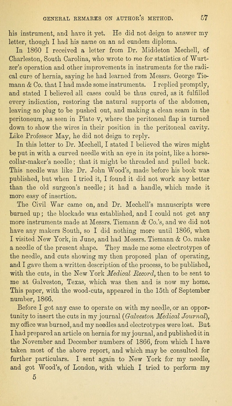 his instrument, and have it yet. He did not deign to answer my letter, though I had his name on an ad eundem diploma. In 1860 I received a letter from Dr. Middeton Mechell, of Charleston, South Carolina, who wrote to me for statistics of Wurt- zer's operation and other improvements in instruments for the radi- cal cure of hernia, saying he had learned from Messrs. George Tie- mann & Co. that I had made some instruments. I replied promptly, and stated I believed all cases could be thus cured, as it fulfilled every indication, restoring the natural supports of the abdomen, leaving no plug to be pushed out, and making a clean seam in the peritoneum, as seen in Plate v, where the peritoneal flap is turned down to show the wires in their position in the peritoneal cavity. Like Professor May, he did not deign to reply. In this letter to Dr. Mechell, I stated I believed the wires might be put in with a curved needle with an eye in its point, like a horse- collar-maker's needle; that it might be threaded and pulled back. This needle was like Dr. John Wood's, made before his book was published, but when I tried it, I found it did not work any better than the old surgeon's needle; it had a handle, which made it more easy of insertion. The Civil War came on, and Dr. Mechell's manuscripts were burned up; the blockade was established, and I could not get any more instruments made at Messrs. Tiemann & Co.'s, and we did not have any makers South, so I did nothing more until 1866, when I visited New York, in June, and had Messrs. Tiemann & Co. make a needle of the present shape. They made me some electrotypes of the needle, and cuts showing my then proposed plan of operating, and I gave them a written description of the process, to be published, with the cuts, in the New York Medical Record, then to be sent to me at Galveston, Texas, which was then and is now my home. This paper, with the wood-cuts, appeared in the 15th of September number, 1866. Before I got any case to operate on with my needle, or an oppor- tunity to insert the cuts in my journal [Galveston Medical Journal), my office was burned, and my needles and electrotypes were lost, But> I had prepared an article on hernia for my journal, and published it in the November and December numbers of 1866, from which I have taken most of the above report, and which may be consulted, for further particulars. I sent again to New York for my needle, and got Wood's, of London, with which I tried to perform my 5