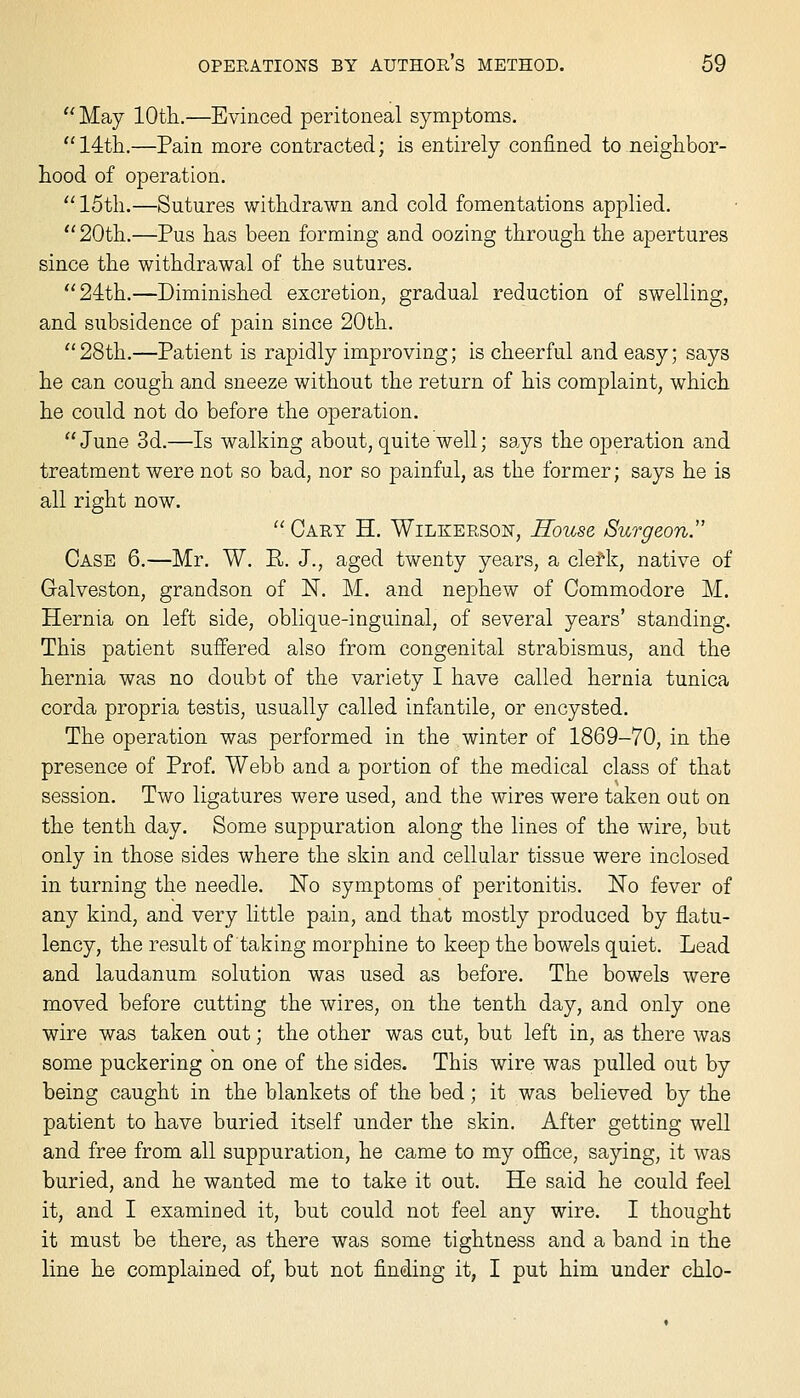  May lOtli.—Evinced peritoneal symptoms. 14tli.—Pain more contracted; is entirely confined to neighbor- hood of operation. '' 15th.—Sutures withdrawn and cold fomentations applied. 20th.—Pus has been forming and oozing through the apertures since the withdrawal of the sutures. 24th.—Diminished excretion, gradual reduction of swelling, and subsidence of pain since 20th.  28th.—Patient is rapidly improving; is cheerful and easy; says he can cough and sneeze without the return of his complaint, which he could not do before the operation. June 3d.—Is walking about, quite well; says the operation and treatment were not so bad, nor so painful, as the former; says he is all right now.  Cart H. Wilkerson, House Surgeon Case 6.—Mr. W. R. J., aged twenty years, a clerk, native of Galveston, grandson of N. M. and nephew of Commodore M. Hernia on left side, oblique-inguinal, of several years' standing. This patient suffered also from congenital strabismus, and the hernia was no doubt of the variety I have called hernia tunica corda propria testis, usually called infantile, or encysted. The operation was performed in the winter of 1869-70, in the presence of Prof. Webb and a portion of the medical class of that session. Two ligatures were used, and the wires were taken out on the tenth day. Some suppuration along the lines of the wire, but only in those sides where the skin and cellular tissue were inclosed in turning the needle. No symptoms of peritonitis. No fever of any kind, and very little pain, and that mostly produced by flatu- lency, the result of taking morphine to keep the bowels quiet. Lead and laudanum solution was used as before. The bowels were moved before cutting the wires, on the tenth day, and only one wire was taken out; the other was cut, but left in, as there was some puckering on one of the sides. This wire was pulled out by being caught in the blankets of the bed; it was believed by the patient to have buried itself under the skin. After getting well and free from all suppuration, he came to my office, saying, it was buried, and he wanted me to take it out. He said he could feel it, and I examined it, but could not feel any wire. I thought it must be there, as there was some tightness and a band in the line he complained of, but not finding it, I put him under chlo-