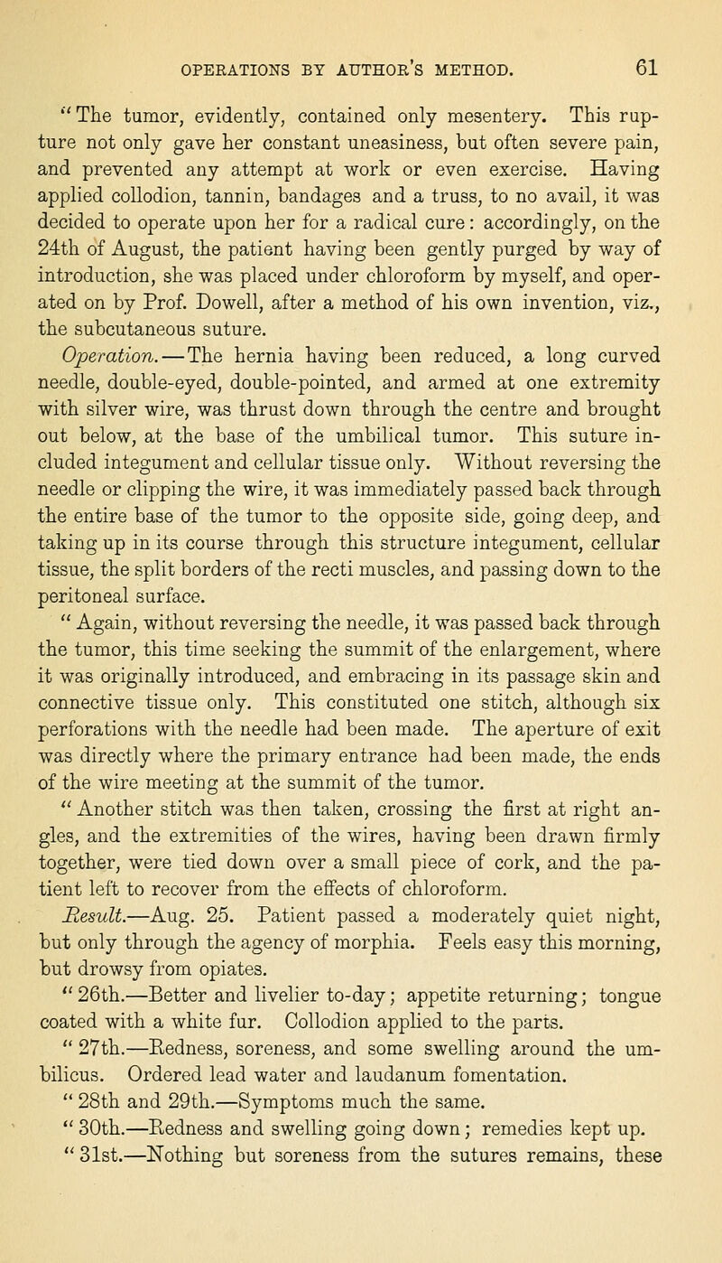 ''The tumor, evidently, contained only mesentery. This rup- ture not only gave her constant uneasiness, but often severe pain, and prevented any attempt at work or even exercise. Having applied collodion, tannin, bandages and a truss, to no avail, it was decided to operate upon her for a radical cure: accordingly, on the 24th of August, the patient having been gently purged by way of introduction, she was placed under chloroform by myself, and oper- ated on by Prof. Dowell, after a method of his own invention, viz., the subcutaneous suture. Operation.—The hernia having been reduced, a long curved needle, double-eyed, double-pointed, and armed at one extremity with silver wire, was thrust down through the centre and brought out below, at the base of the umbilical tumor. This suture in- cluded integument and cellular tissue only. Without reversing the needle or clipping the wire, it was immediately passed back through the entire base of the tumor to the opposite side, going deep, and taking up in its course through this structure integument, cellular tissue, the split borders of the recti muscles, and passing down to the peritoneal surface.  Again, without reversing the needle, it was passed back through the tumor, this time seeking the summit of the enlargement, where it was originally introduced, and embracing in its passage skin and connective tissue only. This constituted one stitch, although six perforations with the needle had been made. The aperture of exit was directly where the primary entrance had been made, the ends of the wire meeting at the summit of the tumor.  Another stitch was then taken, crossing the first at right an- gles, and the extremities of the wires, having been drawn firmly together, were tied down over a small piece of cork, and the pa- tient left to recover from the efiects of chloroform. Besult.—Aug. 25. Patient passed a moderately quiet night, but only through the agency of morphia. Feels easy this morning, but drowsy from opiates.  26th.—Better and livelier to-day; appetite returning; tongue coated with a white fur. Collodion applied to the parts.  27th.—Redness, soreness, and some swelling around the um- bilicus. Ordered lead water and laudanum fomentation.  28th and 29th.—Symptoms much the same. *' 30th.—Redness and swelling going down; remedies kept up.  31st.—Nothing but soreness from the sutures remains, these