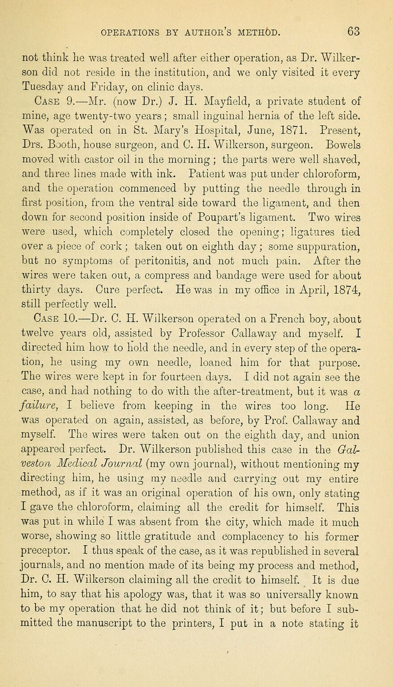 not think lie was treated well after either operation, as Dr. Wilker- son did not reside in the institution, and we only visited it every Tuesday and Friday, on clinic days. Case 9.—Mr. (now Dr.) J. H. Mayfield, a private student of mine, age twenty-two years; small inguinal hernia of the left side. Was operated on in St. Mary's Hospital, June, 1871. Present, Drs. Booth, house surgeon, and C. H. Wilkerson, surgeon. Bowels moved with castor oil in the morning ; the parts were well shaved, and three lines made with ink. Patient was put under chloroform, and the operation commenced by putting the needle through in first position, from the ventral side toward the ligament, and then down for second position inside of Poupart's ligament. Two wires were used, which completely closed the opening; ligatures tied over a piece of cork ; taken out on eighth day; some suppuration, but no symptoms of peritonitis, and not much pain. After the wires were taken out, a compress and bandage were used for about thirty days. Cure perfect. He was in my office in April, 1874, still perfectly well. Case 10.—Dr. C. H. Wilkerson operated on a French boy, about twelve years old, assisted by Professor Callaway and myself. I directed him how to hold the needle, and in every step of the opera- tion, he using my own needle, loaned him for that purpose. The wires were kept in for fourteen days. I did not again see the case, and had nothing to do with the after-treatment, but it was a failure, I believe from keeping in the wires too long. He was operated on again, assisted, as before, by Prof. Callaway and myself. The wires were taken out on the eighth day, and union appeared perfect. Dr. Wilkerson published this case in the Gal- veston Medical Journal (my own journal), without mentioning my directing him, he using my needle and carrying out my entire method, as if it was an original operation of his own, only stating I gave the chloroform, claiming all the credit for himself. This was put in while I was absent from the city, which made it much worse, showing so little gratitude and complacency to his former preceptor. I thus speak of the case, as it was republished in several journals, and no mention made of its being my process and method, Dr. C. H. Wilkerson claiming all the credit to himself. It is due him, to say that his apology was, that it was so universally known to be my operation that he did not think of it; but before I sub- mitted the manuscript to the printers, I put in a note stating it