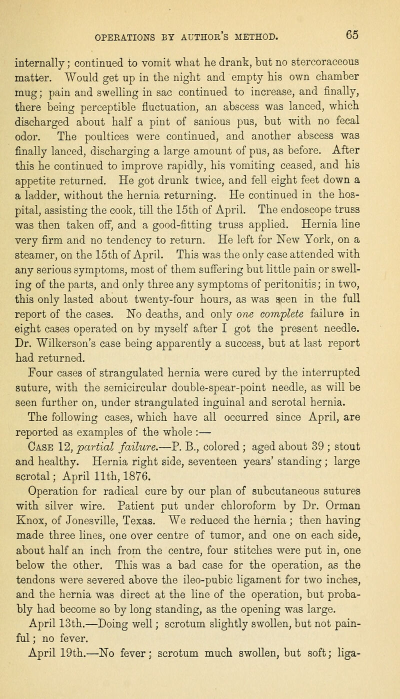 internally; continued to vomit what lie drank, but no stercoraceous matter. Would get up in the night and empty his own chamber mug; pain and swelling in sac continued to increase, and finally, there being perceptible fluctuation, an abscess was lanced, which discharged about half a pint of sanious pus, but with no fecal odor. The poultices were continued, and another abscess was finally lanced, discharging a large amount of pus, as before. After this he continued to improve rapidly, his vomiting ceased, and his appetite returned. He got drunk twice, and fell eight feet down a a ladder, without the hernia returning. He continued in the hos- pital, assisting the cook, till the 15th of April. The endoscope truss was then taken oS, and a good-fitting truss applied. Hernia line very firm and no tendency to return. He left for New York, on a steamer, on the 15th of April. This was the only case attended with any serious symptoms, most of them suffering but little pain or swell- ing of the parts, and only three any symptoms of peritonitis; in two, this only lasted about twenty-four hours, as was seen in the full report of the cases. No deaths, and only one complete failure in eight cases operated on by myself after I got the present needle. Dr. Wilkerson's case being apparently a success, but at last report had returned. Four cases of strangulated hernia were cured by the interrupted suture, with the semicircular double-spear-point needle, as will be seen further on, under strangulated inguinal and scrotal hernia. The following cases, which have all occurred since April, are reported as examples of the whole :— Case 12, partial failure.—P. B., colored ; aged about 39 ; stout a-nd healthy. Hernia right side, seventeen years' standing ; large scrotal; April 11th, 1876. Operation for radical cure by our plan of subcutaneous sutures with silver wire. Patient put under chloroform by Dr. Orman Knox, of Jonesville, Texas. We reduced the hernia ; then having made three lines, one over centre of tumor, and one on each side, about half an inch from the centre, four stitches were put in, one below the other. This was a bad case for the operation, as the tendons were severed above the ileo-pubic ligament for two inches, and the hernia was direct at the line of the operation, but proba- bly had become so by long standing, as the opening was large. April 13th.—Doing well; scrotum slightly swollen, but not pain- ful ; no fever. April 19th.—No fever; scrotum much swollen, but soft; liga-