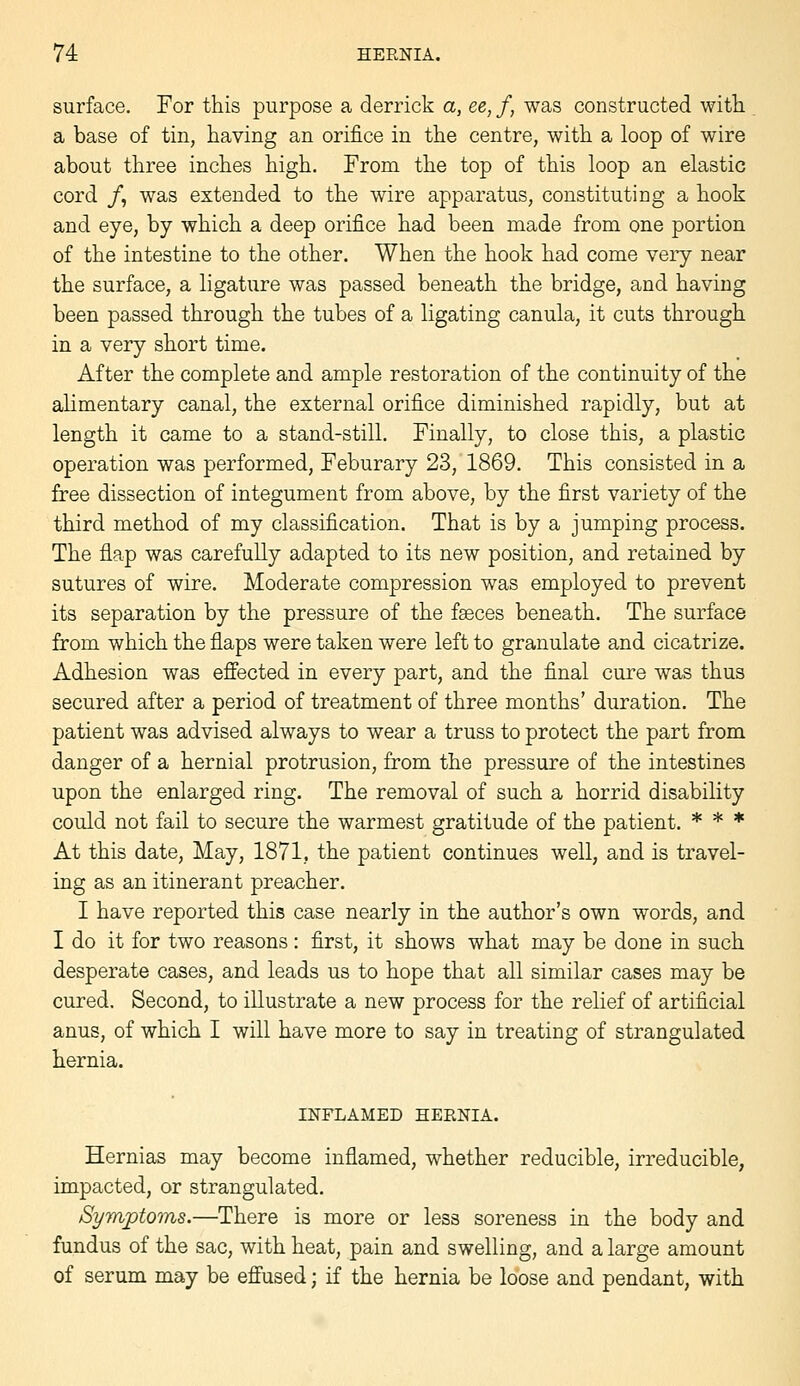 surface. For this purpose a derrick a, ee, f, was constructed with a base of tin, having an orifice in the centre, with a loop of wire about three inches high. From the top of this loop an elastic cord /, was extended to the wire apparatus, constituting a hook and eye, by which a deep orifice had been made from one portion of the intestine to the other. When the hook had come very near the surface, a ligature was passed beneath the bridge, and having been passed through the tubes of a ligating canula, it cuts through in a very short time. After the complete and ample restoration of the continuity of the alimentary canal, the external orifice diminished rapidly, but at length it came to a stand-still. Finally, to close this, a plastic operation was performed, Feburary 23, 1869. This consisted in a free dissection of integument from above, by the first variety of the third method of my classification. That is by a jumping process. The flap was carefully adapted to its new position, and retained by sutures of wire. Moderate compression was employed to prevent its separation by the pressure of the faeces beneath. The surface from which the flaps were taken were left to granulate and cicatrize. Adhesion was effected in every part, and the final cure was thus secured after a period of treatment of three months' duration. The patient was advised always to wear a truss to protect the part from danger of a hernial protrusion, from the pressure of the intestines upon the enlarged ring. The removal of such a horrid disability could not fail to secure the warmest gratitude of the patient. * * * At this date. May, 1871, the patient continues well, and is travel- ing as an itinerant preacher. I have reported this case nearly in the author's own words, and I do it for two reasons: first, it shows what may be done in such desperate cases, and leads us to hope that all similar cases may be cured. Second, to illustrate a new process for the relief of artificial anus, of which I will have more to say in treating of strangulated hernia. INFLAMED HERNIA. Hernias may become inflamed, whether reducible, irreducible, impacted, or strangulated. Symptoms.—There is more or less soreness in the body and fundus of the sac, with heat, pain and swelling, and a large amount of serum may be effused; if the hernia be loose and pendant, with